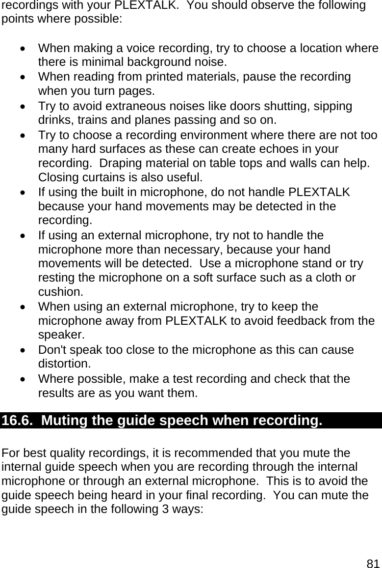 81 recordings with your PLEXTALK.  You should observe the following points where possible:    When making a voice recording, try to choose a location where there is minimal background noise.   When reading from printed materials, pause the recording when you turn pages.   Try to avoid extraneous noises like doors shutting, sipping drinks, trains and planes passing and so on.   Try to choose a recording environment where there are not too many hard surfaces as these can create echoes in your recording.  Draping material on table tops and walls can help.  Closing curtains is also useful.   If using the built in microphone, do not handle PLEXTALK because your hand movements may be detected in the recording.   If using an external microphone, try not to handle the microphone more than necessary, because your hand movements will be detected.  Use a microphone stand or try resting the microphone on a soft surface such as a cloth or cushion.   When using an external microphone, try to keep the microphone away from PLEXTALK to avoid feedback from the speaker.   Don&apos;t speak too close to the microphone as this can cause distortion.   Where possible, make a test recording and check that the results are as you want them. 16.6.  Muting the guide speech when recording.  For best quality recordings, it is recommended that you mute the internal guide speech when you are recording through the internal microphone or through an external microphone.  This is to avoid the guide speech being heard in your final recording.  You can mute the guide speech in the following 3 ways:  