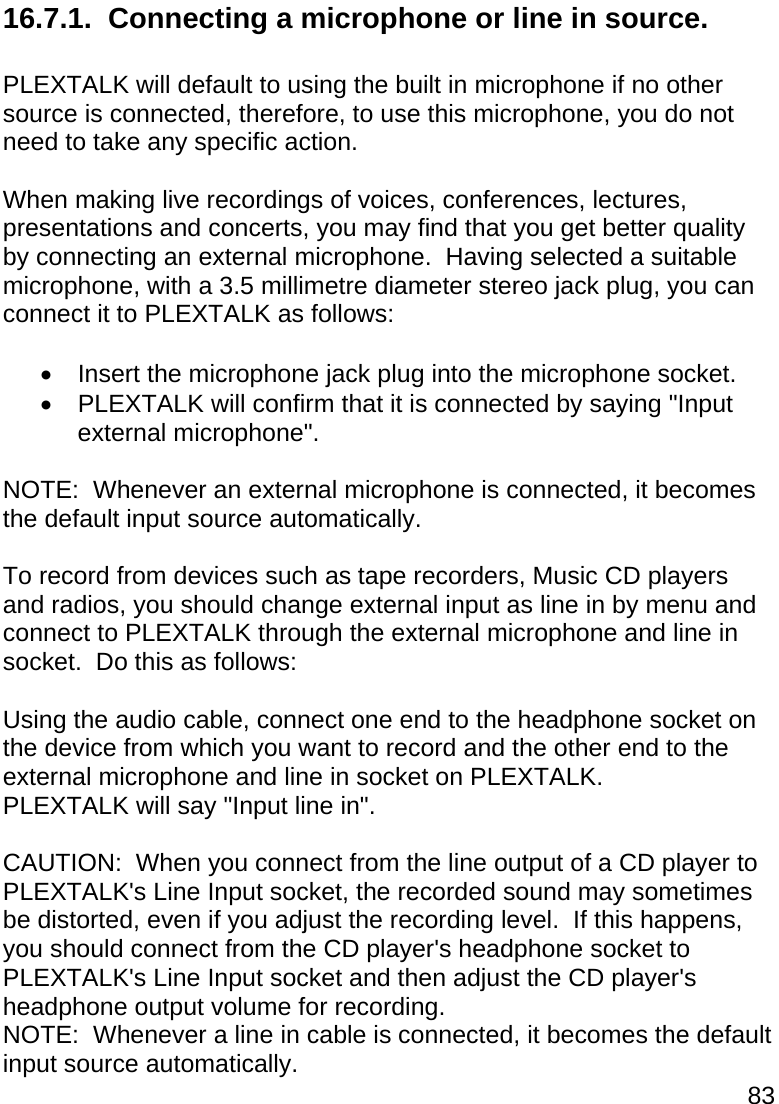 83  16.7.1.  Connecting a microphone or line in source.  PLEXTALK will default to using the built in microphone if no other source is connected, therefore, to use this microphone, you do not need to take any specific action.  When making live recordings of voices, conferences, lectures, presentations and concerts, you may find that you get better quality by connecting an external microphone.  Having selected a suitable microphone, with a 3.5 millimetre diameter stereo jack plug, you can connect it to PLEXTALK as follows:    Insert the microphone jack plug into the microphone socket.   PLEXTALK will confirm that it is connected by saying &quot;Input external microphone&quot;.  NOTE:  Whenever an external microphone is connected, it becomes the default input source automatically.  To record from devices such as tape recorders, Music CD players and radios, you should change external input as line in by menu and connect to PLEXTALK through the external microphone and line in socket.  Do this as follows:  Using the audio cable, connect one end to the headphone socket on the device from which you want to record and the other end to the external microphone and line in socket on PLEXTALK. PLEXTALK will say &quot;Input line in&quot;.  CAUTION:  When you connect from the line output of a CD player to PLEXTALK&apos;s Line Input socket, the recorded sound may sometimes be distorted, even if you adjust the recording level.  If this happens, you should connect from the CD player&apos;s headphone socket to PLEXTALK&apos;s Line Input socket and then adjust the CD player&apos;s headphone output volume for recording. NOTE:  Whenever a line in cable is connected, it becomes the default input source automatically. 