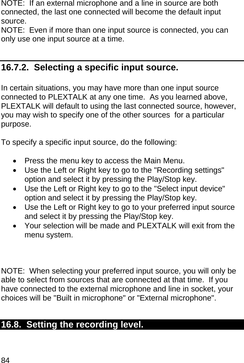 84 NOTE:  If an external microphone and a line in source are both connected, the last one connected will become the default input source. NOTE:  Even if more than one input source is connected, you can only use one input source at a time.  16.7.2.  Selecting a specific input source.  In certain situations, you may have more than one input source connected to PLEXTALK at any one time.  As you learned above, PLEXTALK will default to using the last connected source, however, you may wish to specify one of the other sources  for a particular purpose.  To specify a specific input source, do the following:    Press the menu key to access the Main Menu.   Use the Left or Right key to go to the &quot;Recording settings&quot; option and select it by pressing the Play/Stop key.   Use the Left or Right key to go to the &quot;Select input device&quot; option and select it by pressing the Play/Stop key.   Use the Left or Right key to go to your preferred input source and select it by pressing the Play/Stop key.   Your selection will be made and PLEXTALK will exit from the menu system.    NOTE:  When selecting your preferred input source, you will only be able to select from sources that are connected at that time.  If you have connected to the external microphone and line in socket, your choices will be &quot;Built in microphone&quot; or &quot;External microphone&quot;.  16.8.  Setting the recording level.  