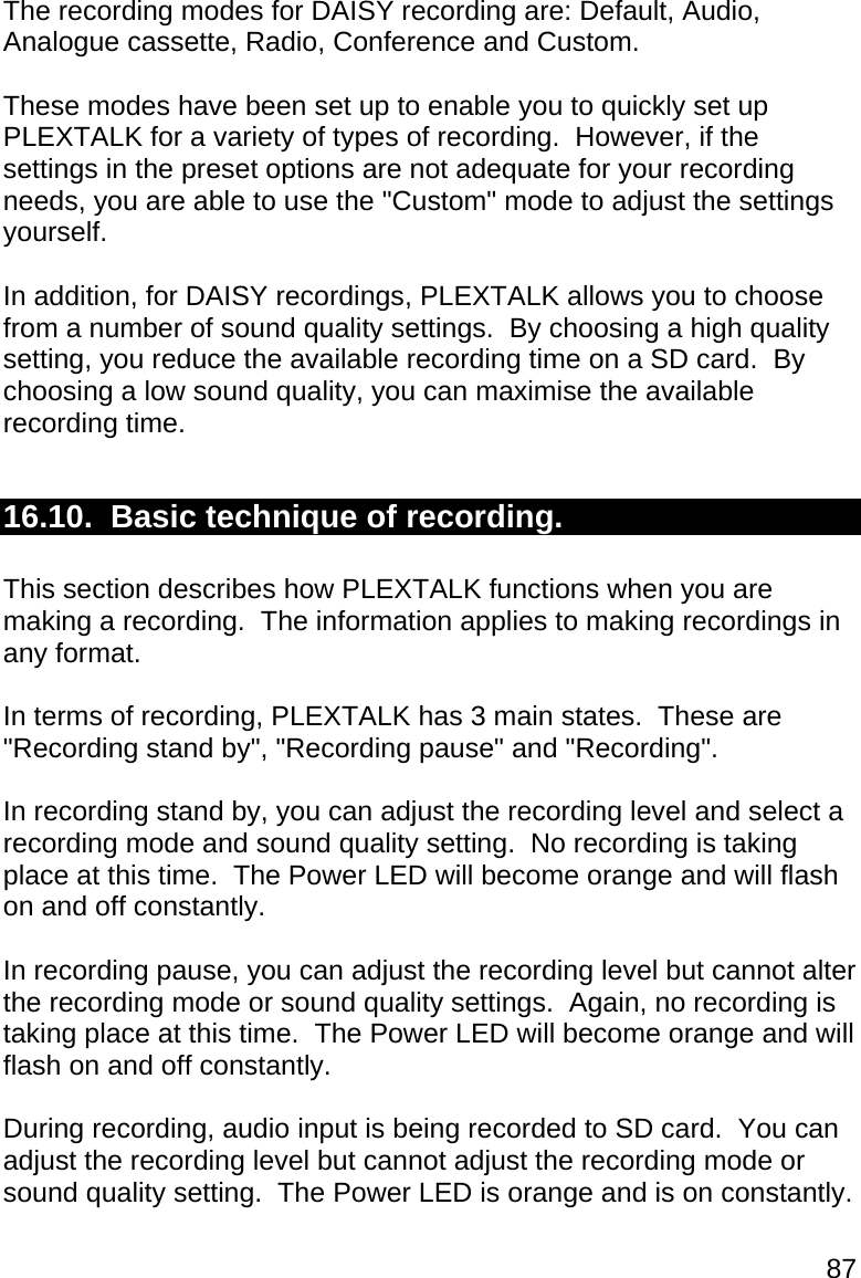 87 The recording modes for DAISY recording are: Default, Audio, Analogue cassette, Radio, Conference and Custom.  These modes have been set up to enable you to quickly set up PLEXTALK for a variety of types of recording.  However, if the settings in the preset options are not adequate for your recording needs, you are able to use the &quot;Custom&quot; mode to adjust the settings yourself.  In addition, for DAISY recordings, PLEXTALK allows you to choose from a number of sound quality settings.  By choosing a high quality setting, you reduce the available recording time on a SD card.  By choosing a low sound quality, you can maximise the available recording time.   16.10.  Basic technique of recording.  This section describes how PLEXTALK functions when you are making a recording.  The information applies to making recordings in any format.  In terms of recording, PLEXTALK has 3 main states.  These are &quot;Recording stand by&quot;, &quot;Recording pause&quot; and &quot;Recording&quot;.  In recording stand by, you can adjust the recording level and select a recording mode and sound quality setting.  No recording is taking place at this time.  The Power LED will become orange and will flash on and off constantly.  In recording pause, you can adjust the recording level but cannot alter the recording mode or sound quality settings.  Again, no recording is taking place at this time.  The Power LED will become orange and will flash on and off constantly.  During recording, audio input is being recorded to SD card.  You can adjust the recording level but cannot adjust the recording mode or sound quality setting.  The Power LED is orange and is on constantly.  