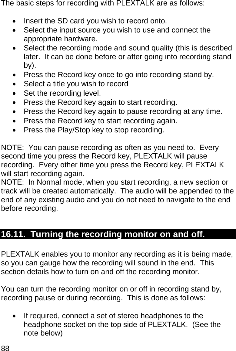 88 The basic steps for recording with PLEXTALK are as follows:    Insert the SD card you wish to record onto.   Select the input source you wish to use and connect the appropriate hardware.   Select the recording mode and sound quality (this is described later.  It can be done before or after going into recording stand by).   Press the Record key once to go into recording stand by.   Select a title you wish to record   Set the recording level.   Press the Record key again to start recording.   Press the Record key again to pause recording at any time.   Press the Record key to start recording again.   Press the Play/Stop key to stop recording.  NOTE:  You can pause recording as often as you need to.  Every second time you press the Record key, PLEXTALK will pause recording.  Every other time you press the Record key, PLEXTALK will start recording again. NOTE:  In Normal mode, when you start recording, a new section or track will be created automatically.  The audio will be appended to the end of any existing audio and you do not need to navigate to the end before recording.  16.11.  Turning the recording monitor on and off.  PLEXTALK enables you to monitor any recording as it is being made, so you can gauge how the recording will sound in the end.  This section details how to turn on and off the recording monitor.  You can turn the recording monitor on or off in recording stand by, recording pause or during recording.  This is done as follows:    If required, connect a set of stereo headphones to the headphone socket on the top side of PLEXTALK.  (See the note below) 
