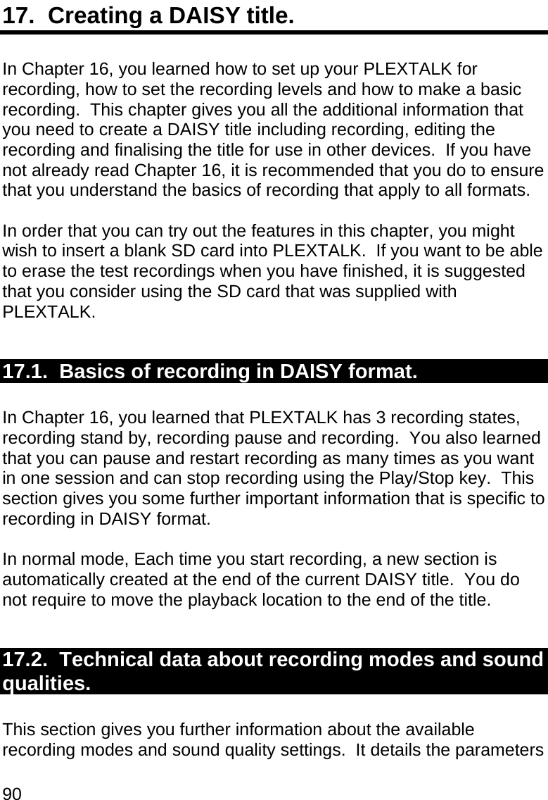 90 17.  Creating a DAISY title.  In Chapter 16, you learned how to set up your PLEXTALK for recording, how to set the recording levels and how to make a basic recording.  This chapter gives you all the additional information that you need to create a DAISY title including recording, editing the recording and finalising the title for use in other devices.  If you have not already read Chapter 16, it is recommended that you do to ensure that you understand the basics of recording that apply to all formats.  In order that you can try out the features in this chapter, you might wish to insert a blank SD card into PLEXTALK.  If you want to be able to erase the test recordings when you have finished, it is suggested that you consider using the SD card that was supplied with PLEXTALK.  17.1.  Basics of recording in DAISY format.  In Chapter 16, you learned that PLEXTALK has 3 recording states, recording stand by, recording pause and recording.  You also learned that you can pause and restart recording as many times as you want in one session and can stop recording using the Play/Stop key.  This section gives you some further important information that is specific to recording in DAISY format.  In normal mode, Each time you start recording, a new section is automatically created at the end of the current DAISY title.  You do not require to move the playback location to the end of the title.  17.2.  Technical data about recording modes and sound qualities.  This section gives you further information about the available recording modes and sound quality settings.  It details the parameters 
