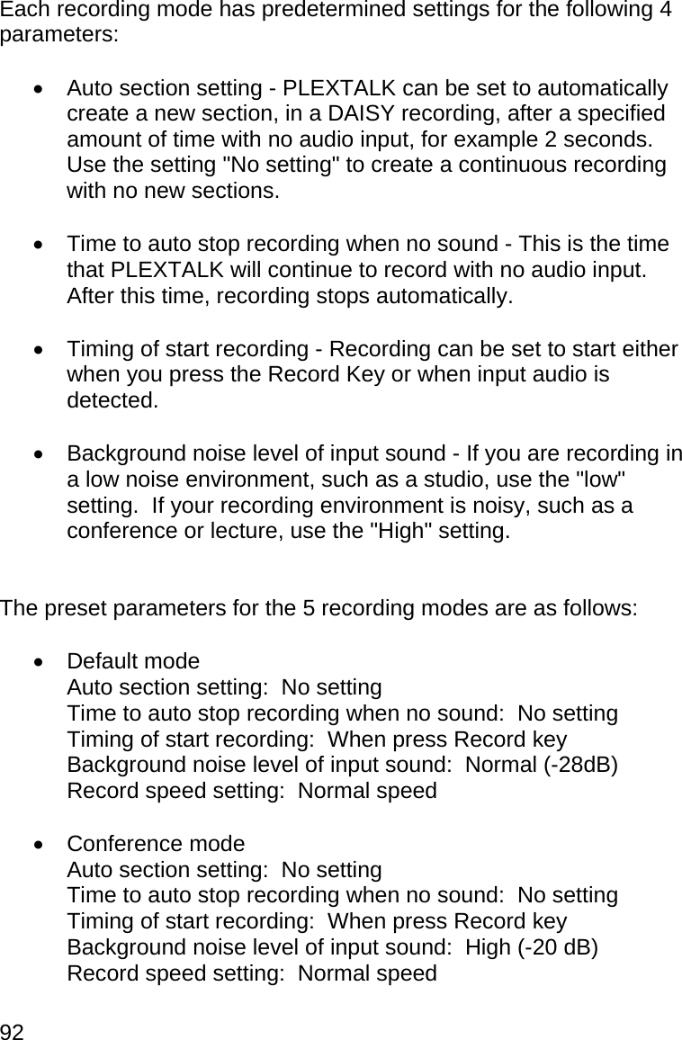 92 Each recording mode has predetermined settings for the following 4 parameters:    Auto section setting - PLEXTALK can be set to automatically create a new section, in a DAISY recording, after a specified amount of time with no audio input, for example 2 seconds.  Use the setting &quot;No setting&quot; to create a continuous recording with no new sections.    Time to auto stop recording when no sound - This is the time that PLEXTALK will continue to record with no audio input.  After this time, recording stops automatically.    Timing of start recording - Recording can be set to start either when you press the Record Key or when input audio is detected.    Background noise level of input sound - If you are recording in a low noise environment, such as a studio, use the &quot;low&quot; setting.  If your recording environment is noisy, such as a conference or lecture, use the &quot;High&quot; setting.   The preset parameters for the 5 recording modes are as follows:   Default mode   Auto section setting:  No setting   Time to auto stop recording when no sound:  No setting   Timing of start recording:  When press Record key   Background noise level of input sound:  Normal (-28dB)   Record speed setting:  Normal speed   Conference mode   Auto section setting:  No setting   Time to auto stop recording when no sound:  No setting   Timing of start recording:  When press Record key   Background noise level of input sound:  High (-20 dB)   Record speed setting:  Normal speed  