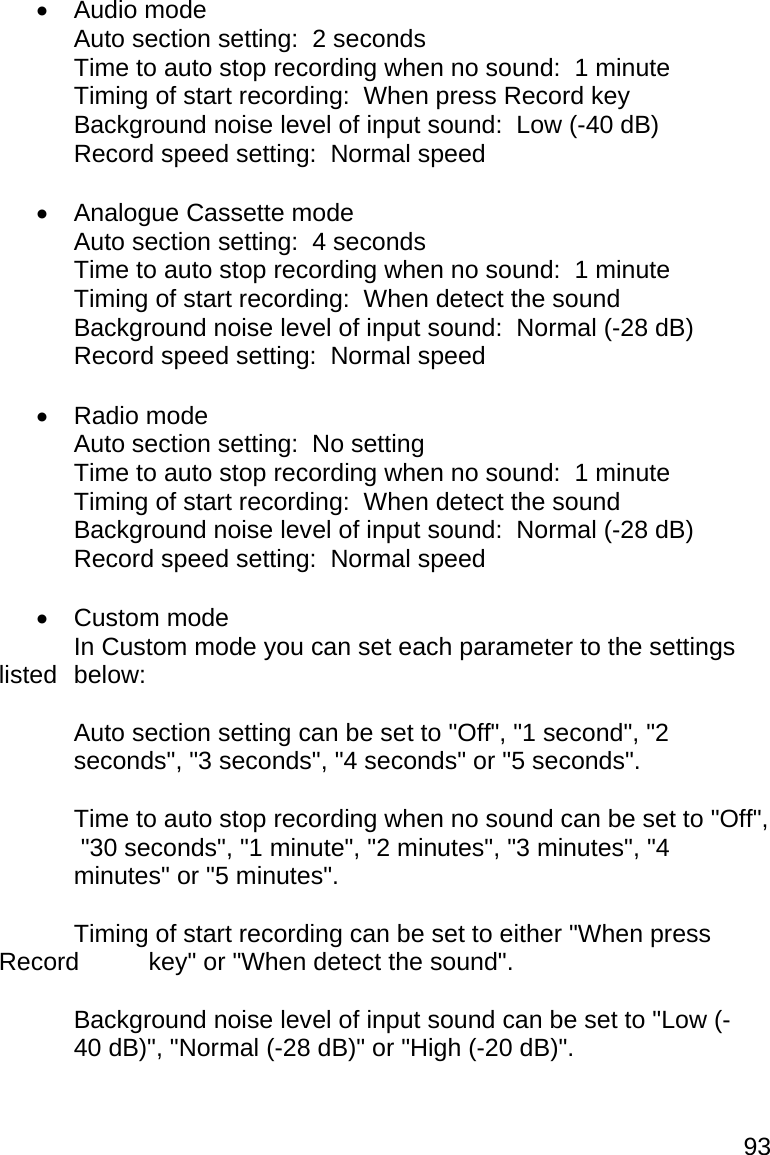 93  Audio mode   Auto section setting:  2 seconds   Time to auto stop recording when no sound:  1 minute   Timing of start recording:  When press Record key   Background noise level of input sound:  Low (-40 dB)   Record speed setting:  Normal speed   Analogue Cassette mode   Auto section setting:  4 seconds   Time to auto stop recording when no sound:  1 minute   Timing of start recording:  When detect the sound   Background noise level of input sound:  Normal (-28 dB)   Record speed setting:  Normal speed   Radio mode   Auto section setting:  No setting   Time to auto stop recording when no sound:  1 minute   Timing of start recording:  When detect the sound   Background noise level of input sound:  Normal (-28 dB)   Record speed setting:  Normal speed   Custom mode   In Custom mode you can set each parameter to the settings listed  below:    Auto section setting can be set to &quot;Off&quot;, &quot;1 second&quot;, &quot;2   seconds&quot;, &quot;3 seconds&quot;, &quot;4 seconds&quot; or &quot;5 seconds&quot;.    Time to auto stop recording when no sound can be set to &quot;Off&quot;,   &quot;30 seconds&quot;, &quot;1 minute&quot;, &quot;2 minutes&quot;, &quot;3 minutes&quot;, &quot;4   minutes&quot; or &quot;5 minutes&quot;.    Timing of start recording can be set to either &quot;When press Record   key&quot; or &quot;When detect the sound&quot;.    Background noise level of input sound can be set to &quot;Low (-  40 dB)&quot;, &quot;Normal (-28 dB)&quot; or &quot;High (-20 dB)&quot;.  
