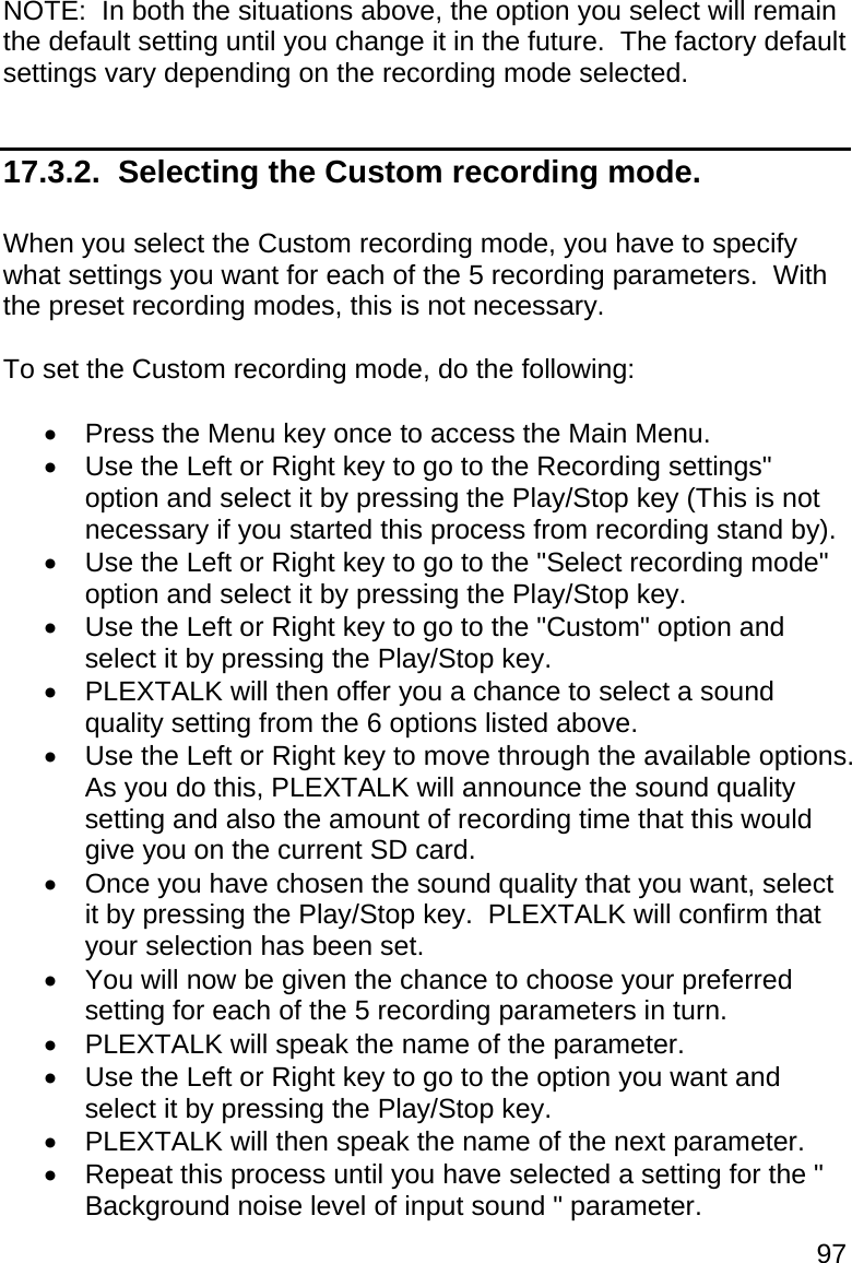 97 NOTE:  In both the situations above, the option you select will remain the default setting until you change it in the future.  The factory default settings vary depending on the recording mode selected.  17.3.2.  Selecting the Custom recording mode.  When you select the Custom recording mode, you have to specify what settings you want for each of the 5 recording parameters.  With the preset recording modes, this is not necessary.  To set the Custom recording mode, do the following:    Press the Menu key once to access the Main Menu.   Use the Left or Right key to go to the Recording settings&quot; option and select it by pressing the Play/Stop key (This is not necessary if you started this process from recording stand by).   Use the Left or Right key to go to the &quot;Select recording mode&quot; option and select it by pressing the Play/Stop key.   Use the Left or Right key to go to the &quot;Custom&quot; option and select it by pressing the Play/Stop key.   PLEXTALK will then offer you a chance to select a sound quality setting from the 6 options listed above.   Use the Left or Right key to move through the available options.  As you do this, PLEXTALK will announce the sound quality setting and also the amount of recording time that this would give you on the current SD card.   Once you have chosen the sound quality that you want, select it by pressing the Play/Stop key.  PLEXTALK will confirm that your selection has been set.   You will now be given the chance to choose your preferred setting for each of the 5 recording parameters in turn.   PLEXTALK will speak the name of the parameter.   Use the Left or Right key to go to the option you want and select it by pressing the Play/Stop key.   PLEXTALK will then speak the name of the next parameter.   Repeat this process until you have selected a setting for the &quot; Background noise level of input sound &quot; parameter. 