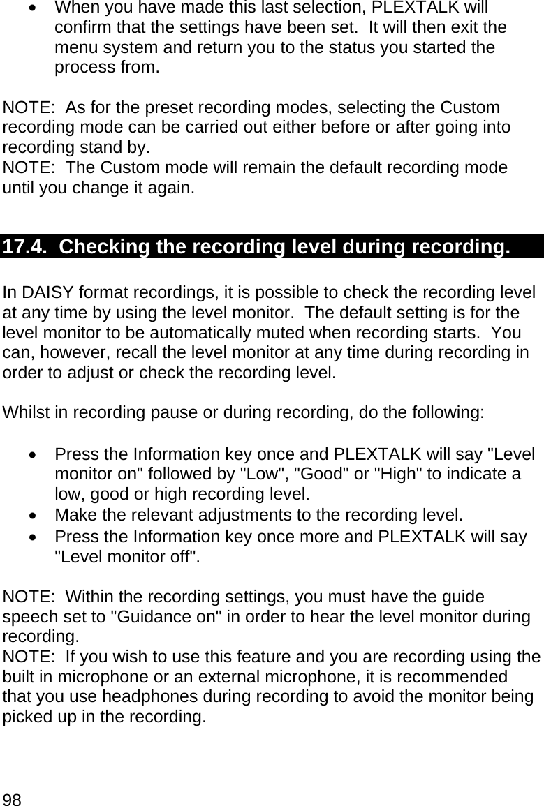 98   When you have made this last selection, PLEXTALK will confirm that the settings have been set.  It will then exit the menu system and return you to the status you started the process from.  NOTE:  As for the preset recording modes, selecting the Custom recording mode can be carried out either before or after going into recording stand by. NOTE:  The Custom mode will remain the default recording mode until you change it again.  17.4.  Checking the recording level during recording.  In DAISY format recordings, it is possible to check the recording level at any time by using the level monitor.  The default setting is for the level monitor to be automatically muted when recording starts.  You can, however, recall the level monitor at any time during recording in order to adjust or check the recording level.  Whilst in recording pause or during recording, do the following:    Press the Information key once and PLEXTALK will say &quot;Level monitor on&quot; followed by &quot;Low&quot;, &quot;Good&quot; or &quot;High&quot; to indicate a low, good or high recording level.   Make the relevant adjustments to the recording level.   Press the Information key once more and PLEXTALK will say &quot;Level monitor off&quot;.  NOTE:  Within the recording settings, you must have the guide speech set to &quot;Guidance on&quot; in order to hear the level monitor during recording. NOTE:  If you wish to use this feature and you are recording using the built in microphone or an external microphone, it is recommended that you use headphones during recording to avoid the monitor being picked up in the recording.  