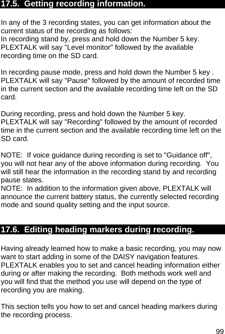99 17.5.  Getting recording information.  In any of the 3 recording states, you can get information about the current status of the recording as follows: In recording stand by, press and hold down the Number 5 key.  PLEXTALK will say &quot;Level monitor&quot; followed by the available recording time on the SD card.  In recording pause mode, press and hold down the Number 5 key .  PLEXTALK will say &quot;Pause&quot; followed by the amount of recorded time in the current section and the available recording time left on the SD card.  During recording, press and hold down the Number 5 key.  PLEXTALK will say &quot;Recording&quot; followed by the amount of recorded time in the current section and the available recording time left on the SD card.  NOTE:  If voice guidance during recording is set to &quot;Guidance off&quot;, you will not hear any of the above information during recording.  You will still hear the information in the recording stand by and recording pause states. NOTE:  In addition to the information given above, PLEXTALK will announce the current battery status, the currently selected recording mode and sound quality setting and the input source.  17.6.  Editing heading markers during recording.  Having already learned how to make a basic recording, you may now want to start adding in some of the DAISY navigation features.  PLEXTALK enables you to set and cancel heading information either during or after making the recording.  Both methods work well and you will find that the method you use will depend on the type of recording you are making.  This section tells you how to set and cancel heading markers during the recording process.  