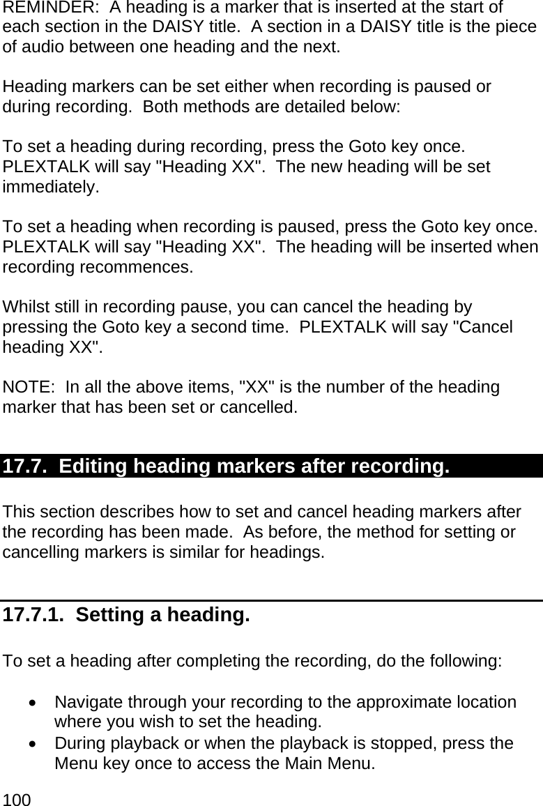100 REMINDER:  A heading is a marker that is inserted at the start of each section in the DAISY title.  A section in a DAISY title is the piece of audio between one heading and the next.  Heading markers can be set either when recording is paused or during recording.  Both methods are detailed below:  To set a heading during recording, press the Goto key once.  PLEXTALK will say &quot;Heading XX&quot;.  The new heading will be set immediately.  To set a heading when recording is paused, press the Goto key once.  PLEXTALK will say &quot;Heading XX&quot;.  The heading will be inserted when recording recommences.  Whilst still in recording pause, you can cancel the heading by pressing the Goto key a second time.  PLEXTALK will say &quot;Cancel heading XX&quot;.  NOTE:  In all the above items, &quot;XX&quot; is the number of the heading marker that has been set or cancelled.  17.7.  Editing heading markers after recording.  This section describes how to set and cancel heading markers after the recording has been made.  As before, the method for setting or cancelling markers is similar for headings.  17.7.1.  Setting a heading.  To set a heading after completing the recording, do the following:    Navigate through your recording to the approximate location where you wish to set the heading.   During playback or when the playback is stopped, press the Menu key once to access the Main Menu. 