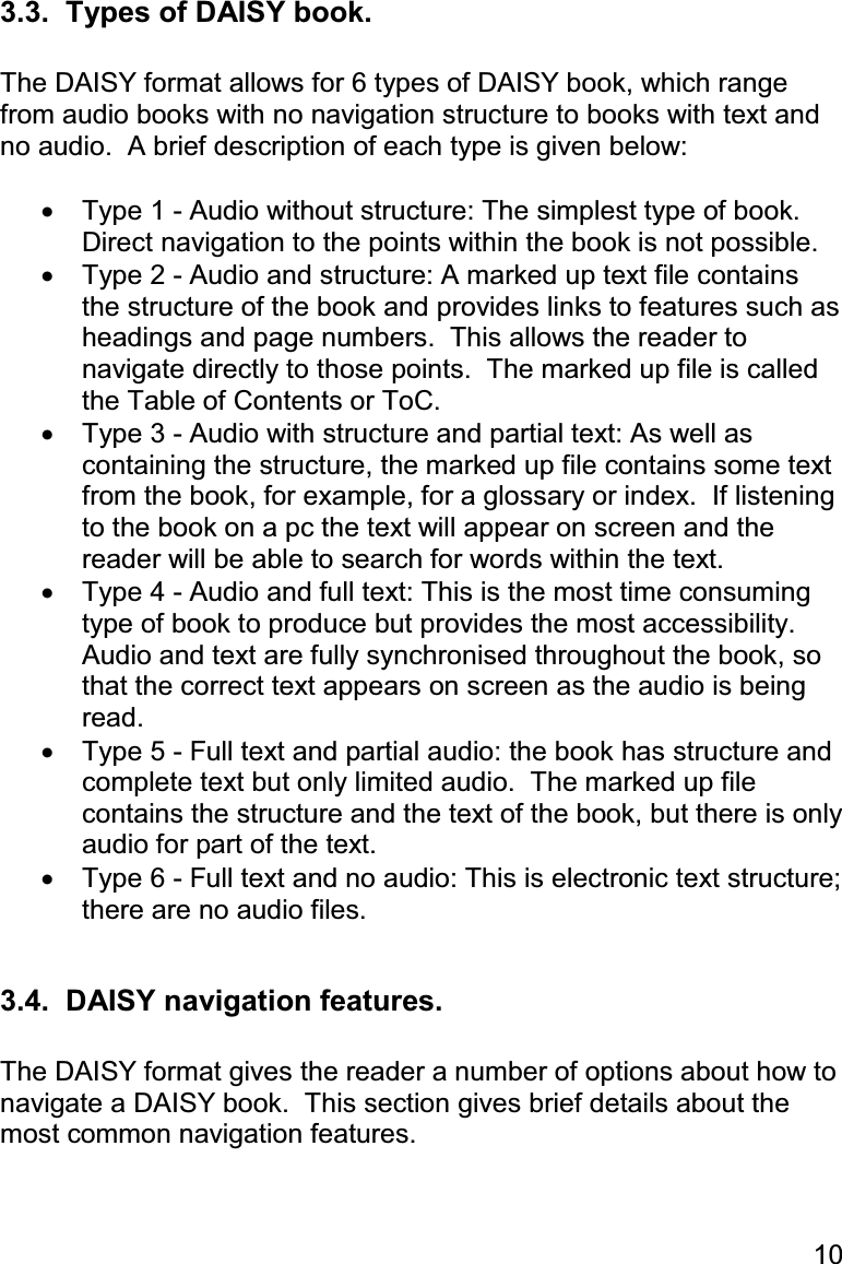 10 3.3.  Types of DAISY book.  The DAISY format allows for 6 types of DAISY book, which range from audio books with no navigation structure to books with text and no audio.  A brief description of each type is given below:  •  Type 1 - Audio without structure: The simplest type of book.  Direct navigation to the points within the book is not possible. •  Type 2 - Audio and structure: A marked up text file contains the structure of the book and provides links to features such as headings and page numbers.  This allows the reader to navigate directly to those points.  The marked up file is called the Table of Contents or ToC. •  Type 3 - Audio with structure and partial text: As well as containing the structure, the marked up file contains some text from the book, for example, for a glossary or index.  If listening to the book on a pc the text will appear on screen and the reader will be able to search for words within the text. •  Type 4 - Audio and full text: This is the most time consuming type of book to produce but provides the most accessibility.  Audio and text are fully synchronised throughout the book, so that the correct text appears on screen as the audio is being read. •  Type 5 - Full text and partial audio: the book has structure and complete text but only limited audio.  The marked up file contains the structure and the text of the book, but there is only audio for part of the text. •  Type 6 - Full text and no audio: This is electronic text structure; there are no audio files.  3.4.  DAISY navigation features.  The DAISY format gives the reader a number of options about how to navigate a DAISY book.  This section gives brief details about the most common navigation features.  