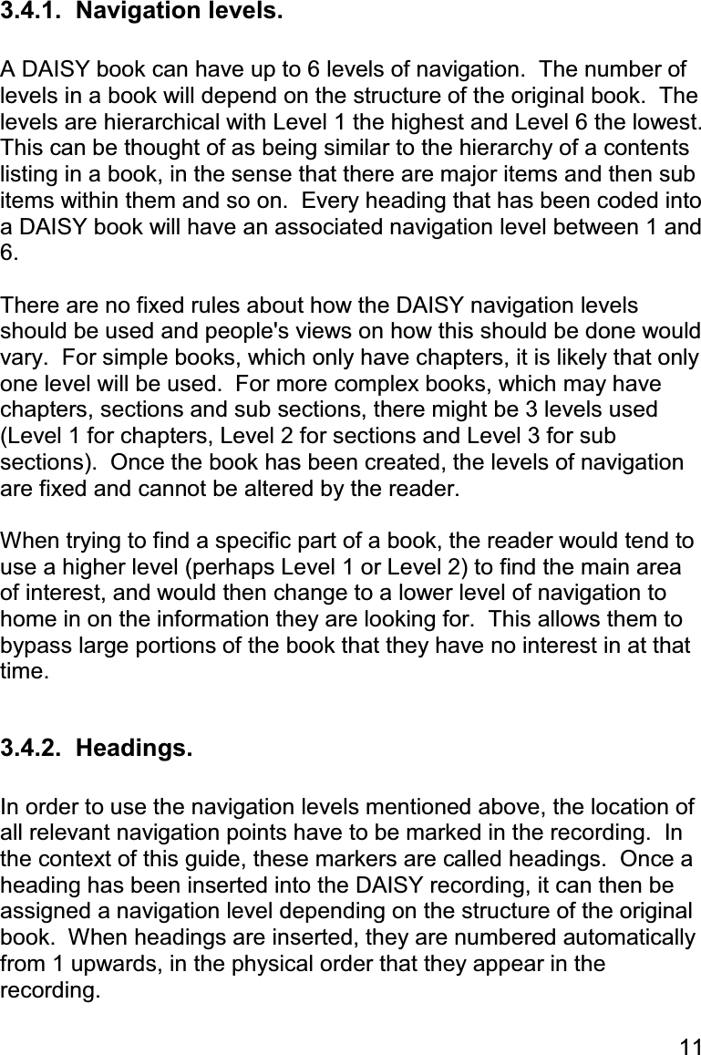 11 3.4.1.  Navigation levels.  A DAISY book can have up to 6 levels of navigation.  The number of levels in a book will depend on the structure of the original book.  The levels are hierarchical with Level 1 the highest and Level 6 the lowest.  This can be thought of as being similar to the hierarchy of a contents listing in a book, in the sense that there are major items and then sub items within them and so on.  Every heading that has been coded into a DAISY book will have an associated navigation level between 1 and 6.  There are no fixed rules about how the DAISY navigation levels should be used and people&apos;s views on how this should be done would vary.  For simple books, which only have chapters, it is likely that only one level will be used.  For more complex books, which may have chapters, sections and sub sections, there might be 3 levels used (Level 1 for chapters, Level 2 for sections and Level 3 for sub sections).  Once the book has been created, the levels of navigation are fixed and cannot be altered by the reader.  When trying to find a specific part of a book, the reader would tend to use a higher level (perhaps Level 1 or Level 2) to find the main area of interest, and would then change to a lower level of navigation to home in on the information they are looking for.  This allows them to bypass large portions of the book that they have no interest in at that time.  3.4.2.  Headings.  In order to use the navigation levels mentioned above, the location of all relevant navigation points have to be marked in the recording.  In the context of this guide, these markers are called headings.  Once a heading has been inserted into the DAISY recording, it can then be assigned a navigation level depending on the structure of the original book.  When headings are inserted, they are numbered automatically from 1 upwards, in the physical order that they appear in the recording.  