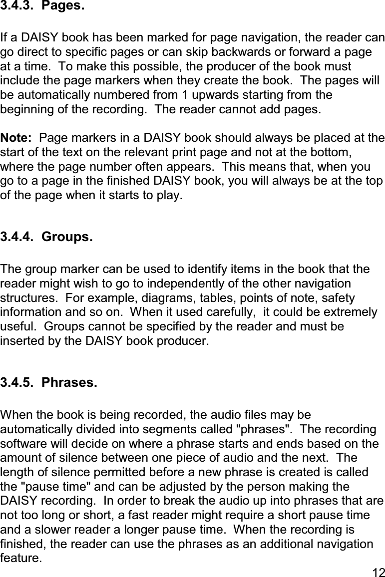 12 3.4.3.  Pages.  If a DAISY book has been marked for page navigation, the reader can go direct to specific pages or can skip backwards or forward a page at a time.  To make this possible, the producer of the book must include the page markers when they create the book.  The pages will be automatically numbered from 1 upwards starting from the beginning of the recording.  The reader cannot add pages.  Note:  Page markers in a DAISY book should always be placed at the start of the text on the relevant print page and not at the bottom, where the page number often appears.  This means that, when you go to a page in the finished DAISY book, you will always be at the top of the page when it starts to play.  3.4.4.  Groups.  The group marker can be used to identify items in the book that the reader might wish to go to independently of the other navigation structures.  For example, diagrams, tables, points of note, safety information and so on.  When it used carefully,  it could be extremely useful.  Groups cannot be specified by the reader and must be inserted by the DAISY book producer.  3.4.5.  Phrases.  When the book is being recorded, the audio files may be  automatically divided into segments called &quot;phrases&quot;.  The recording software will decide on where a phrase starts and ends based on the amount of silence between one piece of audio and the next.  The length of silence permitted before a new phrase is created is called the &quot;pause time&quot; and can be adjusted by the person making the DAISY recording.  In order to break the audio up into phrases that are not too long or short, a fast reader might require a short pause time and a slower reader a longer pause time.  When the recording is finished, the reader can use the phrases as an additional navigation feature. 