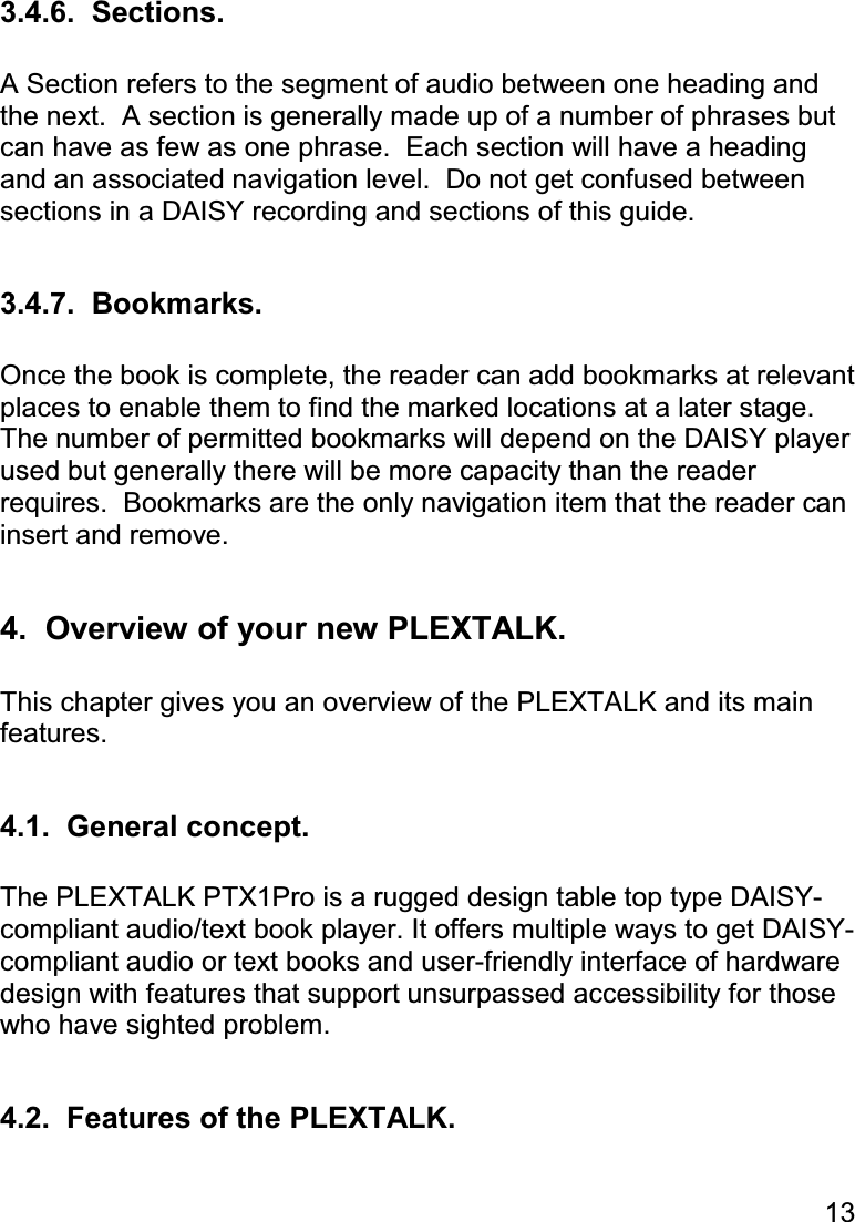 13  3.4.6.  Sections.  A Section refers to the segment of audio between one heading and the next.  A section is generally made up of a number of phrases but can have as few as one phrase.  Each section will have a heading and an associated navigation level.  Do not get confused between sections in a DAISY recording and sections of this guide.  3.4.7.  Bookmarks.  Once the book is complete, the reader can add bookmarks at relevant places to enable them to find the marked locations at a later stage.  The number of permitted bookmarks will depend on the DAISY player used but generally there will be more capacity than the reader requires.  Bookmarks are the only navigation item that the reader can insert and remove.  4.  Overview of your new PLEXTALK.  This chapter gives you an overview of the PLEXTALK and its main features.  4.1.  General concept.  The PLEXTALK PTX1Pro is a rugged design table top type DAISY-compliant audio/text book player. It offers multiple ways to get DAISY-compliant audio or text books and user-friendly interface of hardware design with features that support unsurpassed accessibility for those who have sighted problem.  4.2.  Features of the PLEXTALK.  