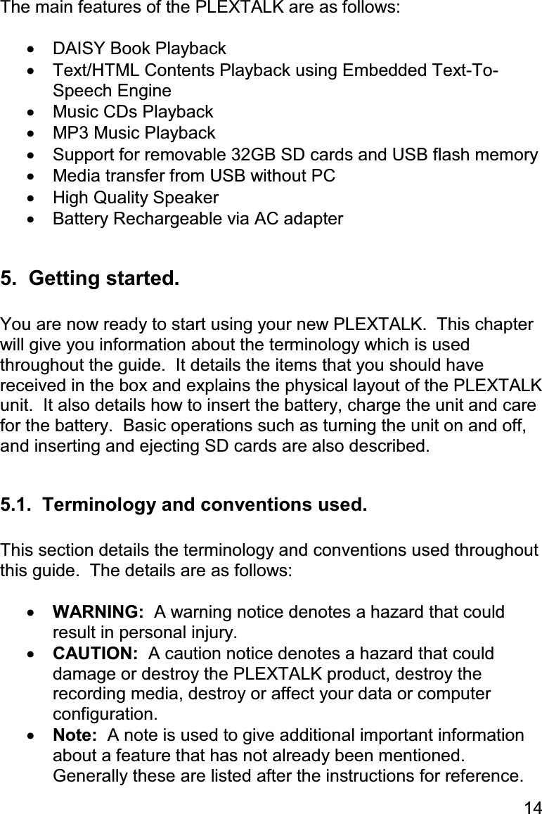 14 The main features of the PLEXTALK are as follows:  •  DAISY Book Playback •  Text/HTML Contents Playback using Embedded Text-To-Speech Engine •  Music CDs Playback •  MP3 Music Playback •  Support for removable 32GB SD cards and USB flash memory •  Media transfer from USB without PC •  High Quality Speaker •  Battery Rechargeable via AC adapter  5.  Getting started.  You are now ready to start using your new PLEXTALK.  This chapter will give you information about the terminology which is used throughout the guide.  It details the items that you should have received in the box and explains the physical layout of the PLEXTALK unit.  It also details how to insert the battery, charge the unit and care for the battery.  Basic operations such as turning the unit on and off, and inserting and ejecting SD cards are also described.  5.1.  Terminology and conventions used.  This section details the terminology and conventions used throughout this guide.  The details are as follows:  •  WARNING:  A warning notice denotes a hazard that could result in personal injury. •  CAUTION:  A caution notice denotes a hazard that could damage or destroy the PLEXTALK product, destroy the recording media, destroy or affect your data or computer configuration. •  Note:  A note is used to give additional important information about a feature that has not already been mentioned.  Generally these are listed after the instructions for reference. 
