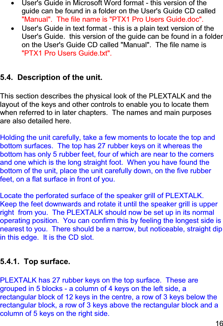 16  •  User&apos;s Guide in Microsoft Word format - this version of the guide can be found in a folder on the User&apos;s Guide CD called &quot;Manual&quot;.  The file name is &quot;PTX1 Pro Users Guide.doc&quot;. •  User&apos;s Guide in text format - this is a plain text version of the User&apos;s Guide.  this version of the guide can be found in a folder on the User&apos;s Guide CD called &quot;Manual&quot;.  The file name is &quot;PTX1 Pro Users Guide.txt&quot;.  5.4.  Description of the unit.  This section describes the physical look of the PLEXTALK and the layout of the keys and other controls to enable you to locate them when referred to in later chapters.  The names and main purposes are also detailed here.  Holding the unit carefully, take a few moments to locate the top and bottom surfaces.  The top has 27 rubber keys on it whereas the bottom has only 5 rubber feet, four of which are near to the corners and one which is the long straight foot.  When you have found the bottom of the unit, place the unit carefully down, on the five rubber feet, on a flat surface in front of you.  Locate the perforated surface of the speaker grill of PLEXTALK.  Keep the feet downwards and rotate it until the speaker grill is upper right  from you.  The PLEXTALK should now be set up in its normal operating position.  You can confirm this by feeling the longest side is nearest to you.  There should be a narrow, but noticeable, straight dip in this edge.  It is the CD slot.  5.4.1.  Top surface.  PLEXTALK has 27 rubber keys on the top surface.  These are grouped in 5 blocks - a column of 4 keys on the left side, a rectangular block of 12 keys in the centre, a row of 3 keys below the rectangular block, a row of 3 keys above the rectangular block and a column of 5 keys on the right side. 