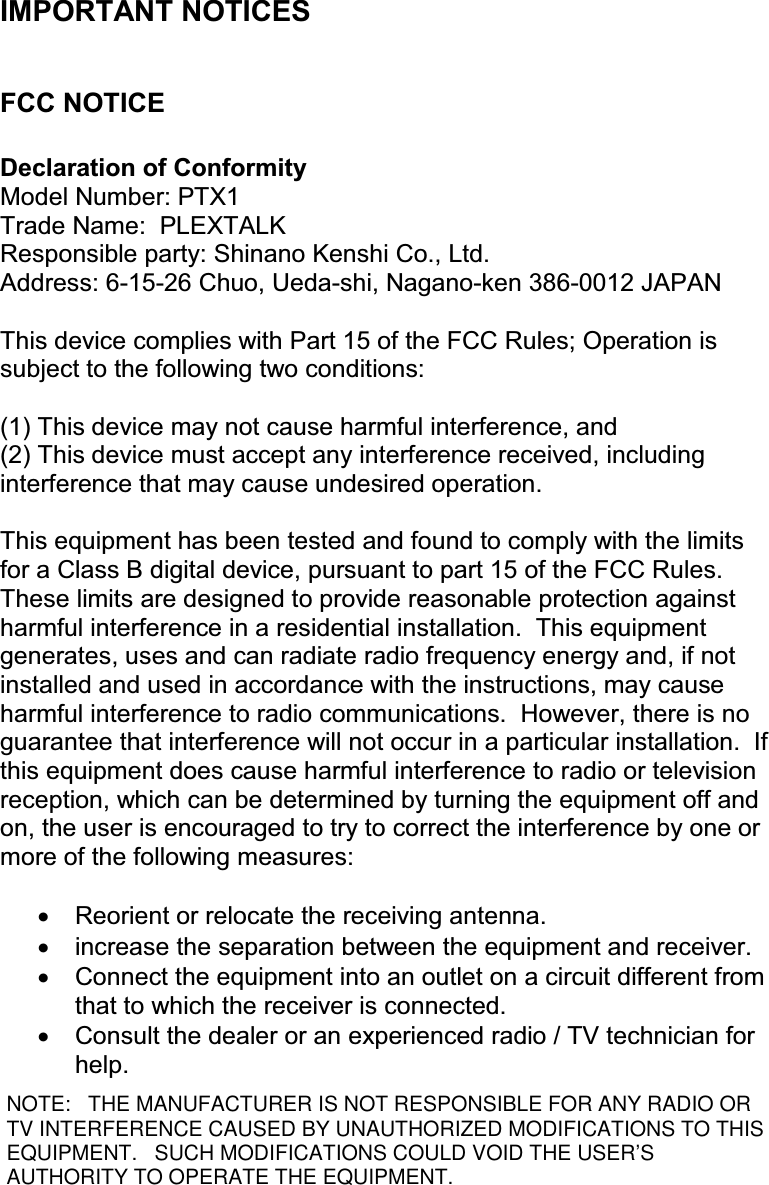 2  IMPORTANT NOTICES  FCC NOTICE  Declaration of Conformity Model Number: PTX1 Trade Name:  PLEXTALK Responsible party: Shinano Kenshi Co., Ltd. Address: 6-15-26 Chuo, Ueda-shi, Nagano-ken 386-0012 JAPAN  This device complies with Part 15 of the FCC Rules; Operation is subject to the following two conditions:  (1) This device may not cause harmful interference, and (2) This device must accept any interference received, including interference that may cause undesired operation.  This equipment has been tested and found to comply with the limits for a Class B digital device, pursuant to part 15 of the FCC Rules.  These limits are designed to provide reasonable protection against harmful interference in a residential installation.  This equipment generates, uses and can radiate radio frequency energy and, if not installed and used in accordance with the instructions, may cause harmful interference to radio communications.  However, there is no guarantee that interference will not occur in a particular installation.  If this equipment does cause harmful interference to radio or television reception, which can be determined by turning the equipment off and on, the user is encouraged to try to correct the interference by one or more of the following measures:  •  Reorient or relocate the receiving antenna. •  increase the separation between the equipment and receiver. •  Connect the equipment into an outlet on a circuit different from that to which the receiver is connected. •  Consult the dealer or an experienced radio / TV technician for help. NOTE: THE MANUFACTURER IS NOT RESPONSIBLE FOR ANY RADIO ORTV INTERFERENCE CAUSED BY UNAUTHORIZED MODIFICATIONS TO THISEQUIPMENT. SUCH MODIFICATIONS COULD VOID THE USER’SAUTHORITY TO OPERATE THE EQUIPMENT.