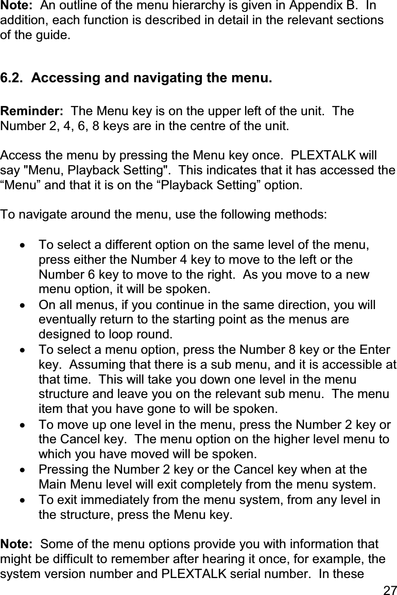 27 Note:  An outline of the menu hierarchy is given in Appendix B.  In addition, each function is described in detail in the relevant sections of the guide.  6.2.  Accessing and navigating the menu.  Reminder:  The Menu key is on the upper left of the unit.  The Number 2, 4, 6, 8 keys are in the centre of the unit.  Access the menu by pressing the Menu key once.  PLEXTALK will say &quot;Menu, Playback Setting&quot;.  This indicates that it has accessed the “Menu” and that it is on the “Playback Setting” option.  To navigate around the menu, use the following methods:  •  To select a different option on the same level of the menu, press either the Number 4 key to move to the left or the Number 6 key to move to the right.  As you move to a new menu option, it will be spoken. •  On all menus, if you continue in the same direction, you will eventually return to the starting point as the menus are designed to loop round. •  To select a menu option, press the Number 8 key or the Enter key.  Assuming that there is a sub menu, and it is accessible at that time.  This will take you down one level in the menu structure and leave you on the relevant sub menu.  The menu item that you have gone to will be spoken. •  To move up one level in the menu, press the Number 2 key or the Cancel key.  The menu option on the higher level menu to which you have moved will be spoken. •  Pressing the Number 2 key or the Cancel key when at the Main Menu level will exit completely from the menu system. •  To exit immediately from the menu system, from any level in the structure, press the Menu key.   Note:  Some of the menu options provide you with information that might be difficult to remember after hearing it once, for example, the system version number and PLEXTALK serial number.  In these 