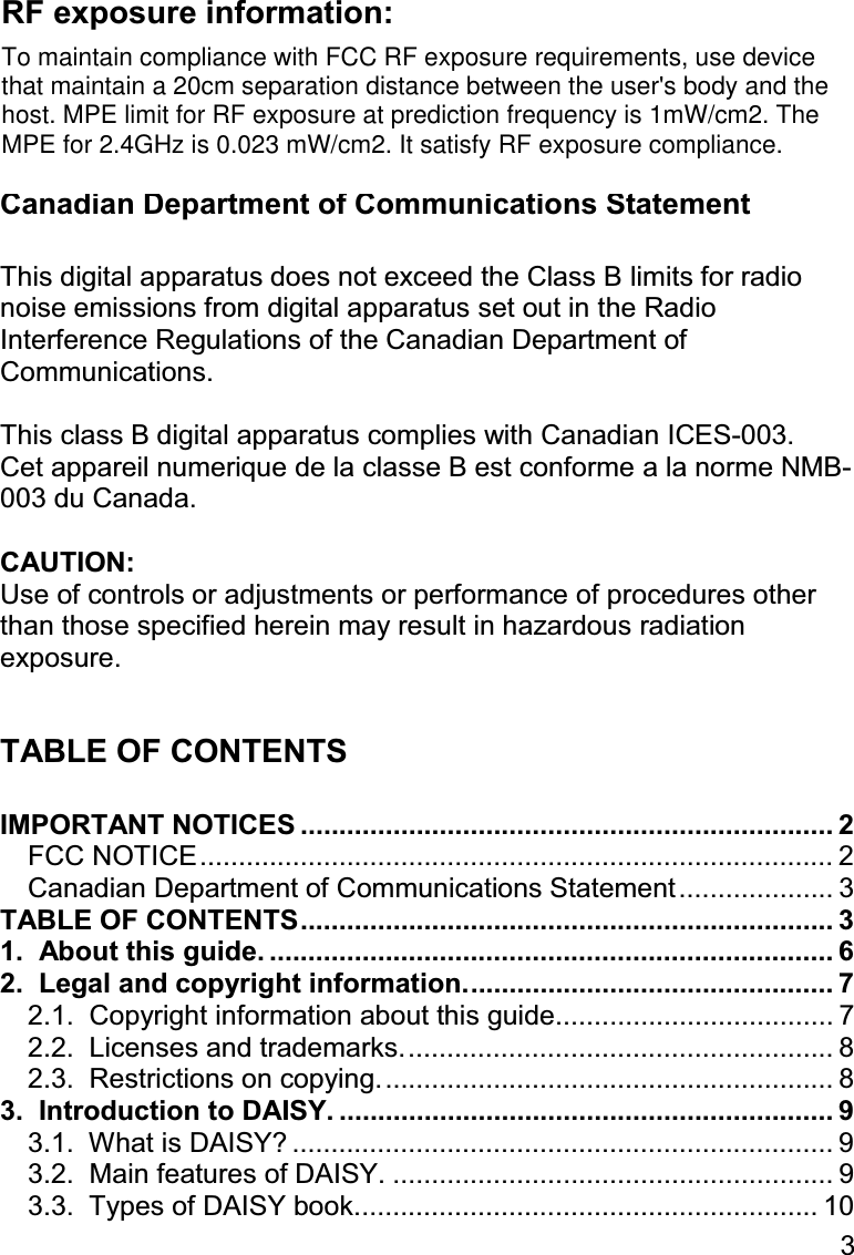 3  CAUTION: Any changes or modification not expressly approved by the party responsible for compliance could void the user’s authority to operate the equipment.  Canadian Department of Communications Statement  This digital apparatus does not exceed the Class B limits for radio noise emissions from digital apparatus set out in the Radio Interference Regulations of the Canadian Department of Communications.  This class B digital apparatus complies with Canadian ICES-003. Cet appareil numerique de la classe B est conforme a la norme NMB-003 du Canada.  CAUTION: Use of controls or adjustments or performance of procedures other than those specified herein may result in hazardous radiation exposure.  TABLE OF CONTENTS  IMPORTANT NOTICES ..................................................................... 2 FCC NOTICE.................................................................................. 2 Canadian Department of Communications Statement.................... 3 TABLE OF CONTENTS..................................................................... 3 1.  About this guide. ......................................................................... 6 2.  Legal and copyright information................................................ 7 2.1.  Copyright information about this guide.................................... 7 2.2.  Licenses and trademarks........................................................ 8 2.3.  Restrictions on copying........................................................... 8 3.  Introduction to DAISY. ................................................................ 9 3.1.  What is DAISY? ...................................................................... 9 3.2.  Main features of DAISY. ......................................................... 9 3.3.  Types of DAISY book............................................................ 10 To maintain compliance with FCC RF exposure requirements, use devicethat maintain a 20cm separation distance between the user&apos;s body and thehost. MPE limit for RF exposure at prediction frequency is 1mW/cm2. TheMPE for 2.4GHz is 0.023 mW/cm2. It satisfy RF exposure compliance.RF exposure information: