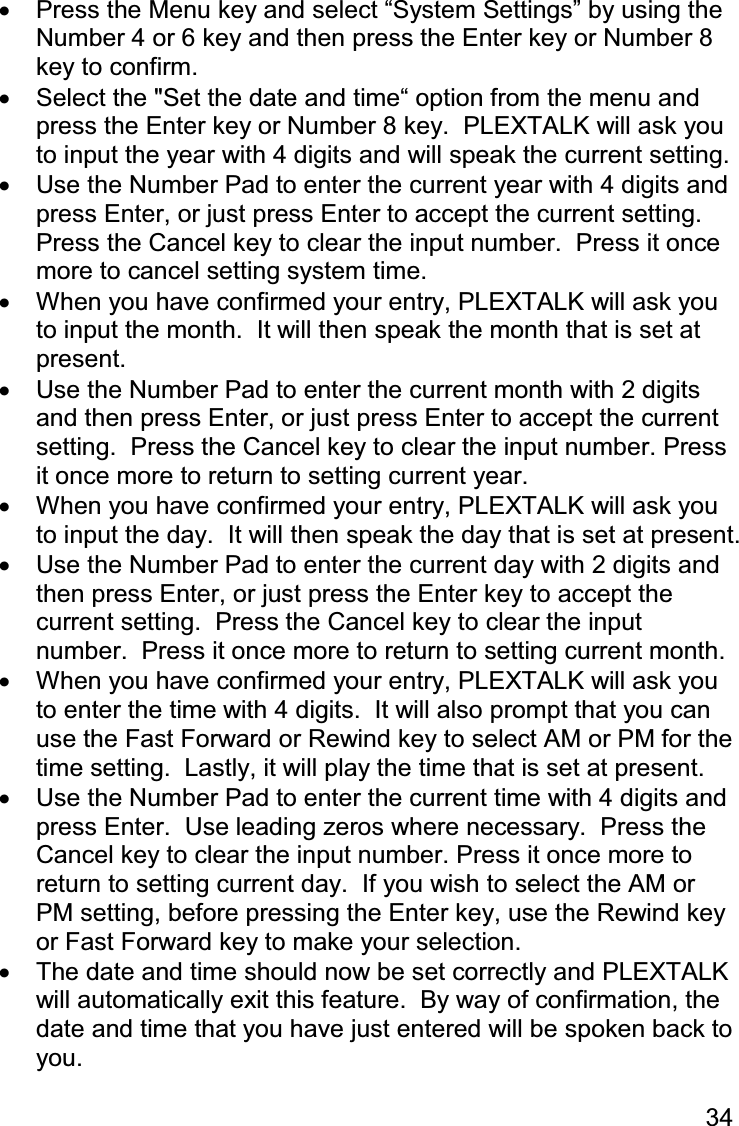 34  •  Press the Menu key and select “System Settings” by using the Number 4 or 6 key and then press the Enter key or Number 8 key to confirm. •  Select the &quot;Set the date and time“ option from the menu and press the Enter key or Number 8 key.  PLEXTALK will ask you to input the year with 4 digits and will speak the current setting. •  Use the Number Pad to enter the current year with 4 digits and press Enter, or just press Enter to accept the current setting.  Press the Cancel key to clear the input number.  Press it once more to cancel setting system time. •  When you have confirmed your entry, PLEXTALK will ask you to input the month.  It will then speak the month that is set at present. •  Use the Number Pad to enter the current month with 2 digits and then press Enter, or just press Enter to accept the current setting.  Press the Cancel key to clear the input number. Press it once more to return to setting current year. •  When you have confirmed your entry, PLEXTALK will ask you to input the day.  It will then speak the day that is set at present. •  Use the Number Pad to enter the current day with 2 digits and then press Enter, or just press the Enter key to accept the current setting.  Press the Cancel key to clear the input number.  Press it once more to return to setting current month. •  When you have confirmed your entry, PLEXTALK will ask you to enter the time with 4 digits.  It will also prompt that you can use the Fast Forward or Rewind key to select AM or PM for the time setting.  Lastly, it will play the time that is set at present. •  Use the Number Pad to enter the current time with 4 digits and press Enter.  Use leading zeros where necessary.  Press the Cancel key to clear the input number. Press it once more to return to setting current day.  If you wish to select the AM or PM setting, before pressing the Enter key, use the Rewind key or Fast Forward key to make your selection. •  The date and time should now be set correctly and PLEXTALK will automatically exit this feature.  By way of confirmation, the date and time that you have just entered will be spoken back to you.  