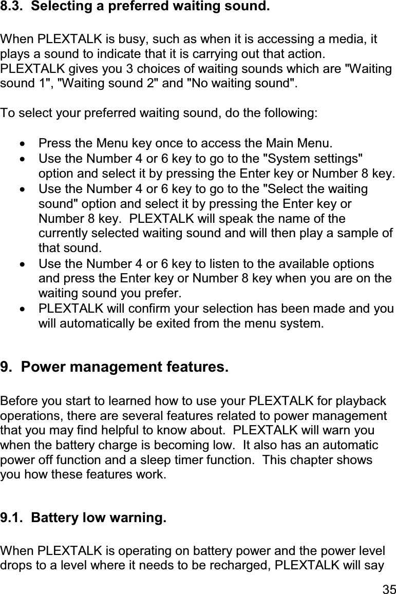 35 8.3.  Selecting a preferred waiting sound.  When PLEXTALK is busy, such as when it is accessing a media, it plays a sound to indicate that it is carrying out that action.  PLEXTALK gives you 3 choices of waiting sounds which are &quot;Waiting sound 1&quot;, &quot;Waiting sound 2&quot; and &quot;No waiting sound&quot;.  To select your preferred waiting sound, do the following:  •  Press the Menu key once to access the Main Menu. •  Use the Number 4 or 6 key to go to the &quot;System settings&quot; option and select it by pressing the Enter key or Number 8 key. •  Use the Number 4 or 6 key to go to the &quot;Select the waiting sound&quot; option and select it by pressing the Enter key or Number 8 key.  PLEXTALK will speak the name of the currently selected waiting sound and will then play a sample of that sound. •  Use the Number 4 or 6 key to listen to the available options and press the Enter key or Number 8 key when you are on the waiting sound you prefer. •  PLEXTALK will confirm your selection has been made and you will automatically be exited from the menu system.  9.  Power management features.  Before you start to learned how to use your PLEXTALK for playback operations, there are several features related to power management that you may find helpful to know about.  PLEXTALK will warn you when the battery charge is becoming low.  It also has an automatic power off function and a sleep timer function.  This chapter shows you how these features work.  9.1.  Battery low warning.  When PLEXTALK is operating on battery power and the power level drops to a level where it needs to be recharged, PLEXTALK will say  
