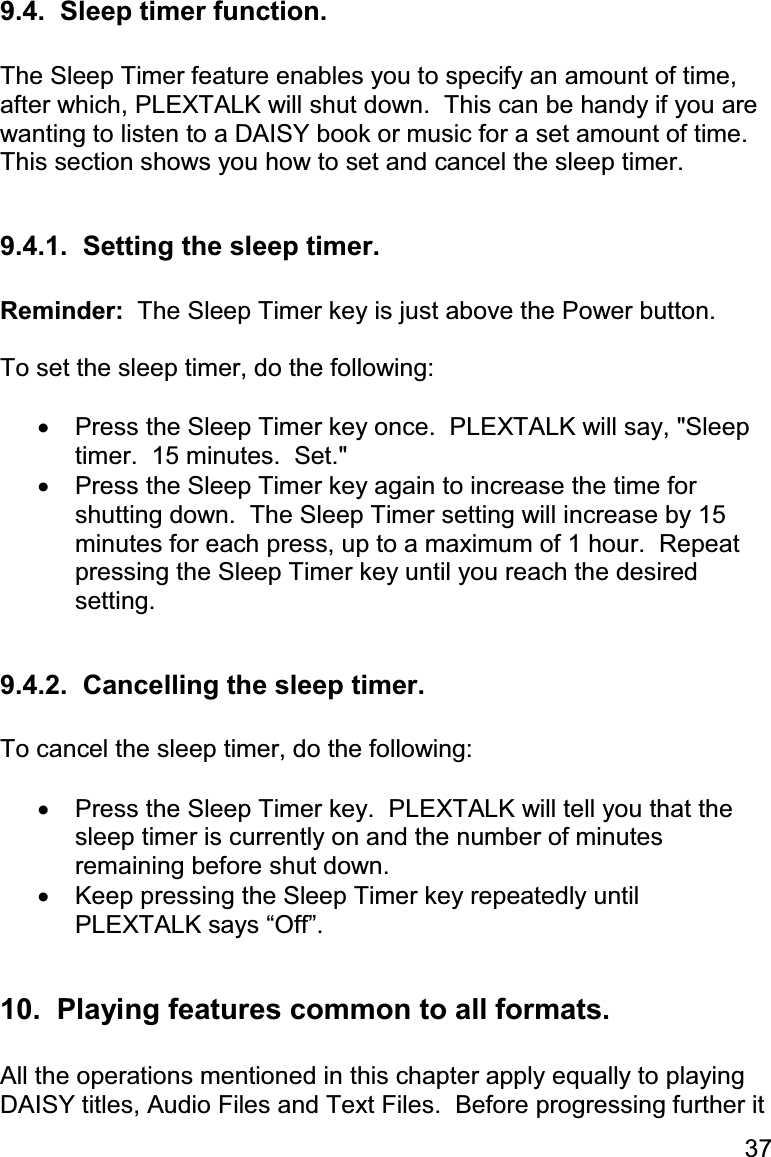 37 9.4.  Sleep timer function.  The Sleep Timer feature enables you to specify an amount of time, after which, PLEXTALK will shut down.  This can be handy if you are wanting to listen to a DAISY book or music for a set amount of time.  This section shows you how to set and cancel the sleep timer.  9.4.1.  Setting the sleep timer.  Reminder:  The Sleep Timer key is just above the Power button.  To set the sleep timer, do the following:  •  Press the Sleep Timer key once.  PLEXTALK will say, &quot;Sleep timer.  15 minutes.  Set.&quot; •  Press the Sleep Timer key again to increase the time for shutting down.  The Sleep Timer setting will increase by 15 minutes for each press, up to a maximum of 1 hour.  Repeat pressing the Sleep Timer key until you reach the desired setting.  9.4.2.  Cancelling the sleep timer.  To cancel the sleep timer, do the following:  •  Press the Sleep Timer key.  PLEXTALK will tell you that the sleep timer is currently on and the number of minutes remaining before shut down. •  Keep pressing the Sleep Timer key repeatedly until PLEXTALK says “Off”.  10.  Playing features common to all formats.  All the operations mentioned in this chapter apply equally to playing DAISY titles, Audio Files and Text Files.  Before progressing further it 