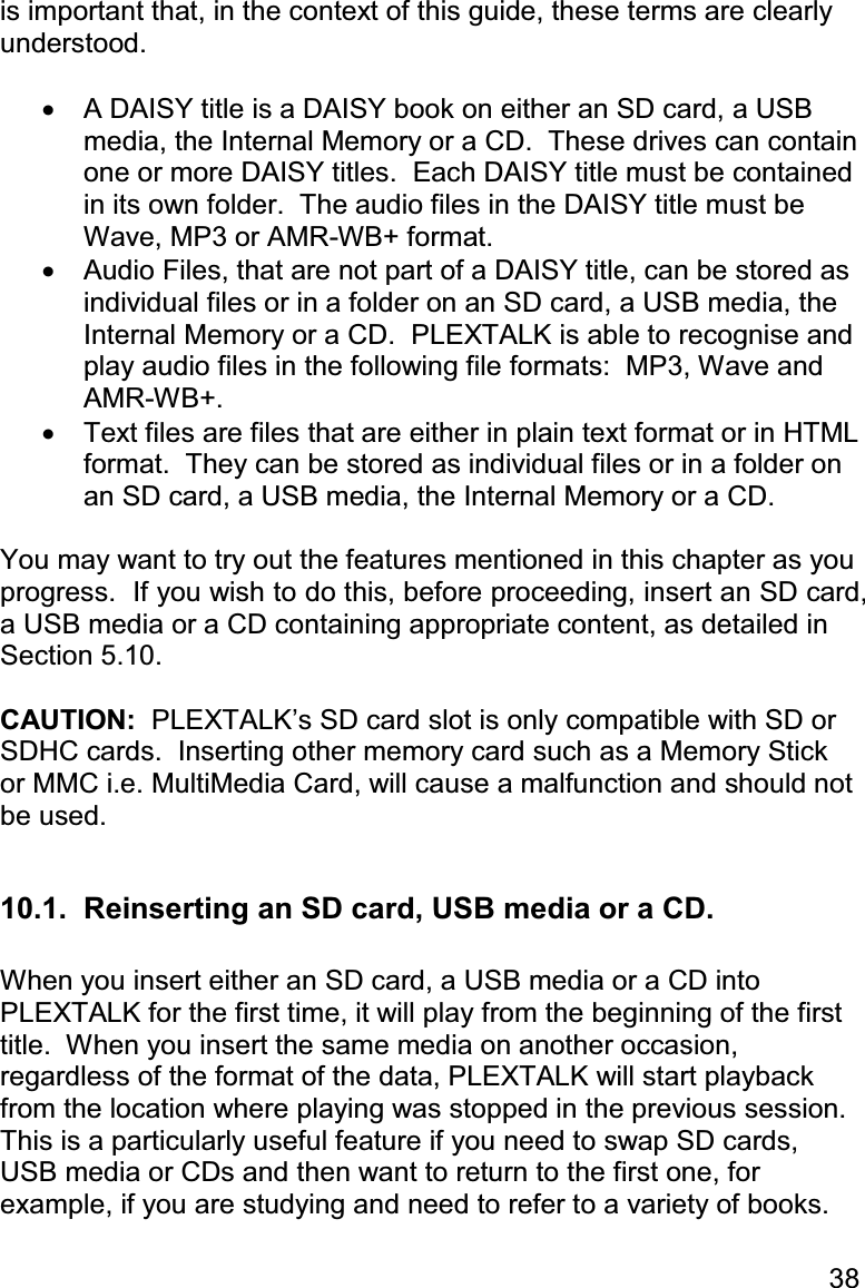 38 is important that, in the context of this guide, these terms are clearly understood.  •  A DAISY title is a DAISY book on either an SD card, a USB media, the Internal Memory or a CD.  These drives can contain one or more DAISY titles.  Each DAISY title must be contained in its own folder.  The audio files in the DAISY title must be Wave, MP3 or AMR-WB+ format.   •  Audio Files, that are not part of a DAISY title, can be stored as individual files or in a folder on an SD card, a USB media, the Internal Memory or a CD.  PLEXTALK is able to recognise and play audio files in the following file formats:  MP3, Wave and AMR-WB+.   •  Text files are files that are either in plain text format or in HTML format.  They can be stored as individual files or in a folder on an SD card, a USB media, the Internal Memory or a CD.   You may want to try out the features mentioned in this chapter as you progress.  If you wish to do this, before proceeding, insert an SD card, a USB media or a CD containing appropriate content, as detailed in Section 5.10.  CAUTION:  PLEXTALK’s SD card slot is only compatible with SD or SDHC cards.  Inserting other memory card such as a Memory Stick or MMC i.e. MultiMedia Card, will cause a malfunction and should not be used.  10.1.  Reinserting an SD card, USB media or a CD.  When you insert either an SD card, a USB media or a CD into PLEXTALK for the first time, it will play from the beginning of the first title.  When you insert the same media on another occasion, regardless of the format of the data, PLEXTALK will start playback from the location where playing was stopped in the previous session.  This is a particularly useful feature if you need to swap SD cards, USB media or CDs and then want to return to the first one, for example, if you are studying and need to refer to a variety of books.  