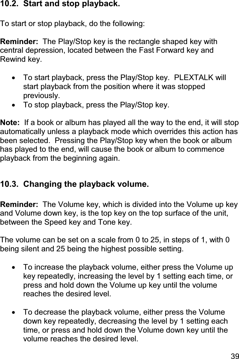 39 10.2.  Start and stop playback.  To start or stop playback, do the following:  Reminder:  The Play/Stop key is the rectangle shaped key with central depression, located between the Fast Forward key and Rewind key.  •  To start playback, press the Play/Stop key.  PLEXTALK will start playback from the position where it was stopped previously. •  To stop playback, press the Play/Stop key.  Note:  If a book or album has played all the way to the end, it will stop automatically unless a playback mode which overrides this action has been selected.  Pressing the Play/Stop key when the book or album has played to the end, will cause the book or album to commence playback from the beginning again.  10.3.  Changing the playback volume.  Reminder:  The Volume key, which is divided into the Volume up key and Volume down key, is the top key on the top surface of the unit, between the Speed key and Tone key.  The volume can be set on a scale from 0 to 25, in steps of 1, with 0 being silent and 25 being the highest possible setting.  •  To increase the playback volume, either press the Volume up key repeatedly, increasing the level by 1 setting each time, or press and hold down the Volume up key until the volume reaches the desired level.  •  To decrease the playback volume, either press the Volume down key repeatedly, decreasing the level by 1 setting each time, or press and hold down the Volume down key until the volume reaches the desired level. 