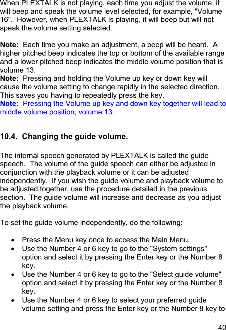 40  When PLEXTALK is not playing, each time you adjust the volume, it will beep and speak the volume level selected, for example, &quot;Volume 16&quot;.  However, when PLEXTALK is playing, it will beep but will not speak the volume setting selected.    Note:  Each time you make an adjustment, a beep will be heard.  A higher pitched beep indicates the top or bottom of the available range and a lower pitched beep indicates the middle volume position that is volume 13. Note:  Pressing and holding the Volume up key or down key will cause the volume setting to change rapidly in the selected direction.  This saves you having to repeatedly press the key. Note:  Pressing the Volume up key and down key together will lead to middle volume position, volume 13.  10.4.  Changing the guide volume.  The internal speech generated by PLEXTALK is called the guide speech.  The volume of the guide speech can either be adjusted in conjunction with the playback volume or it can be adjusted independently.  If you wish the guide volume and playback volume to be adjusted together, use the procedure detailed in the previous section.  The guide volume will increase and decrease as you adjust the playback volume.  To set the guide volume independently, do the following:  •  Press the Menu key once to access the Main Menu. •  Use the Number 4 or 6 key to go to the &quot;System settings&quot; option and select it by pressing the Enter key or the Number 8 key. •  Use the Number 4 or 6 key to go to the &quot;Select guide volume&quot; option and select it by pressing the Enter key or the Number 8 key. •  Use the Number 4 or 6 key to select your preferred guide volume setting and press the Enter key or the Number 8 key to 
