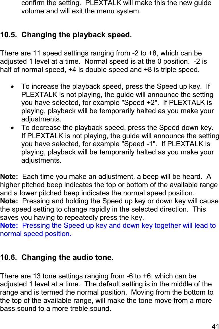 41 confirm the setting.  PLEXTALK will make this the new guide volume and will exit the menu system.  10.5.  Changing the playback speed.  There are 11 speed settings ranging from -2 to +8, which can be adjusted 1 level at a time.  Normal speed is at the 0 position.  -2 is half of normal speed, +4 is double speed and +8 is triple speed.  •  To increase the playback speed, press the Speed up key.  If PLEXTALK is not playing, the guide will announce the setting you have selected, for example &quot;Speed +2&quot;.  If PLEXTALK is playing, playback will be temporarily halted as you make your adjustments. •  To decrease the playback speed, press the Speed down key.  If PLEXTALK is not playing, the guide will announce the setting you have selected, for example &quot;Speed -1&quot;.  If PLEXTALK is playing, playback will be temporarily halted as you make your adjustments.  Note:  Each time you make an adjustment, a beep will be heard.  A higher pitched beep indicates the top or bottom of the available range and a lower pitched beep indicates the normal speed position. Note:  Pressing and holding the Speed up key or down key will cause the speed setting to change rapidly in the selected direction.  This saves you having to repeatedly press the key. Note:  Pressing the Speed up key and down key together will lead to normal speed position.  10.6.  Changing the audio tone.  There are 13 tone settings ranging from -6 to +6, which can be adjusted 1 level at a time.  The default setting is in the middle of the range and is termed the normal position.  Moving from the bottom to the top of the available range, will make the tone move from a more bass sound to a more treble sound.  