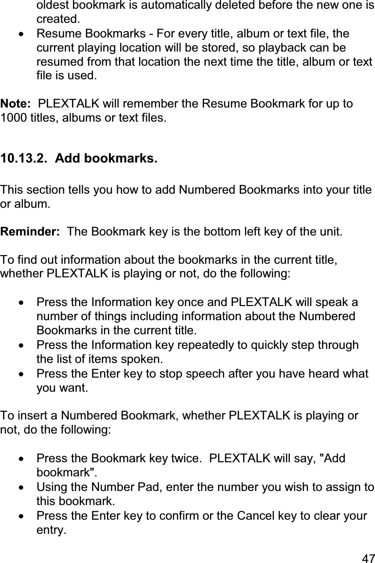 47 oldest bookmark is automatically deleted before the new one is created. •  Resume Bookmarks - For every title, album or text file, the current playing location will be stored, so playback can be resumed from that location the next time the title, album or text file is used.  Note:  PLEXTALK will remember the Resume Bookmark for up to 1000 titles, albums or text files.  10.13.2.  Add bookmarks.  This section tells you how to add Numbered Bookmarks into your title or album.  Reminder:  The Bookmark key is the bottom left key of the unit.  To find out information about the bookmarks in the current title, whether PLEXTALK is playing or not, do the following:  •  Press the Information key once and PLEXTALK will speak a number of things including information about the Numbered Bookmarks in the current title. •  Press the Information key repeatedly to quickly step through the list of items spoken. •  Press the Enter key to stop speech after you have heard what you want.  To insert a Numbered Bookmark, whether PLEXTALK is playing or not, do the following:  •  Press the Bookmark key twice.  PLEXTALK will say, &quot;Add bookmark&quot;. •  Using the Number Pad, enter the number you wish to assign to this bookmark. •  Press the Enter key to confirm or the Cancel key to clear your entry. 