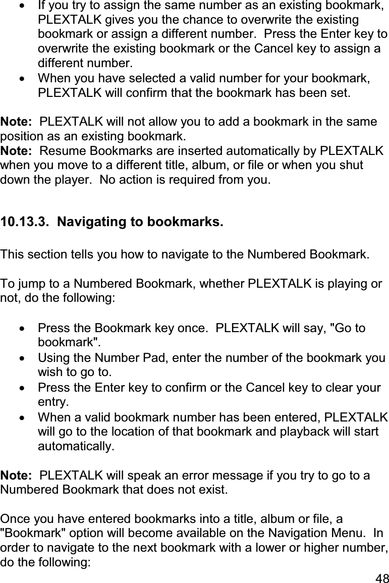 48 •  If you try to assign the same number as an existing bookmark, PLEXTALK gives you the chance to overwrite the existing bookmark or assign a different number.  Press the Enter key to overwrite the existing bookmark or the Cancel key to assign a different number. •  When you have selected a valid number for your bookmark, PLEXTALK will confirm that the bookmark has been set.  Note:  PLEXTALK will not allow you to add a bookmark in the same position as an existing bookmark. Note:  Resume Bookmarks are inserted automatically by PLEXTALK when you move to a different title, album, or file or when you shut down the player.  No action is required from you.  10.13.3.  Navigating to bookmarks.  This section tells you how to navigate to the Numbered Bookmark.  To jump to a Numbered Bookmark, whether PLEXTALK is playing or not, do the following:  •  Press the Bookmark key once.  PLEXTALK will say, &quot;Go to bookmark&quot;. •  Using the Number Pad, enter the number of the bookmark you wish to go to. •  Press the Enter key to confirm or the Cancel key to clear your entry. •  When a valid bookmark number has been entered, PLEXTALK will go to the location of that bookmark and playback will start automatically.  Note:  PLEXTALK will speak an error message if you try to go to a Numbered Bookmark that does not exist.  Once you have entered bookmarks into a title, album or file, a &quot;Bookmark&quot; option will become available on the Navigation Menu.  In order to navigate to the next bookmark with a lower or higher number, do the following: 