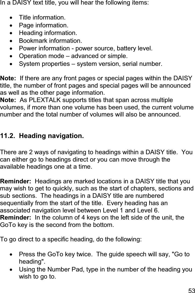 53 In a DAISY text title, you will hear the following items:  •  Title information. •  Page information. •  Heading information. •  Bookmark information. •  Power information - power source, battery level. •  Operation mode – advanced or simple. •  System properties – system version, serial number.  Note:  If there are any front pages or special pages within the DAISY title, the number of front pages and special pages will be announced as well as the other page information. Note:  As PLEXTALK supports titles that span across multiple volumes, if more than one volume has been used, the current volume number and the total number of volumes will also be announced.  11.2.  Heading navigation.  There are 2 ways of navigating to headings within a DAISY title.  You can either go to headings direct or you can move through the available headings one at a time.  Reminder:  Headings are marked locations in a DAISY title that you may wish to get to quickly, such as the start of chapters, sections and sub sections.  The headings in a DAISY title are numbered sequentially from the start of the title.  Every heading has an associated navigation level between Level 1 and Level 6. Reminder:  In the column of 4 keys on the left side of the unit, the GoTo key is the second from the bottom.  To go direct to a specific heading, do the following:  •  Press the GoTo key twice.  The guide speech will say, &quot;Go to heading&quot;. •  Using the Number Pad, type in the number of the heading you wish to go to. 