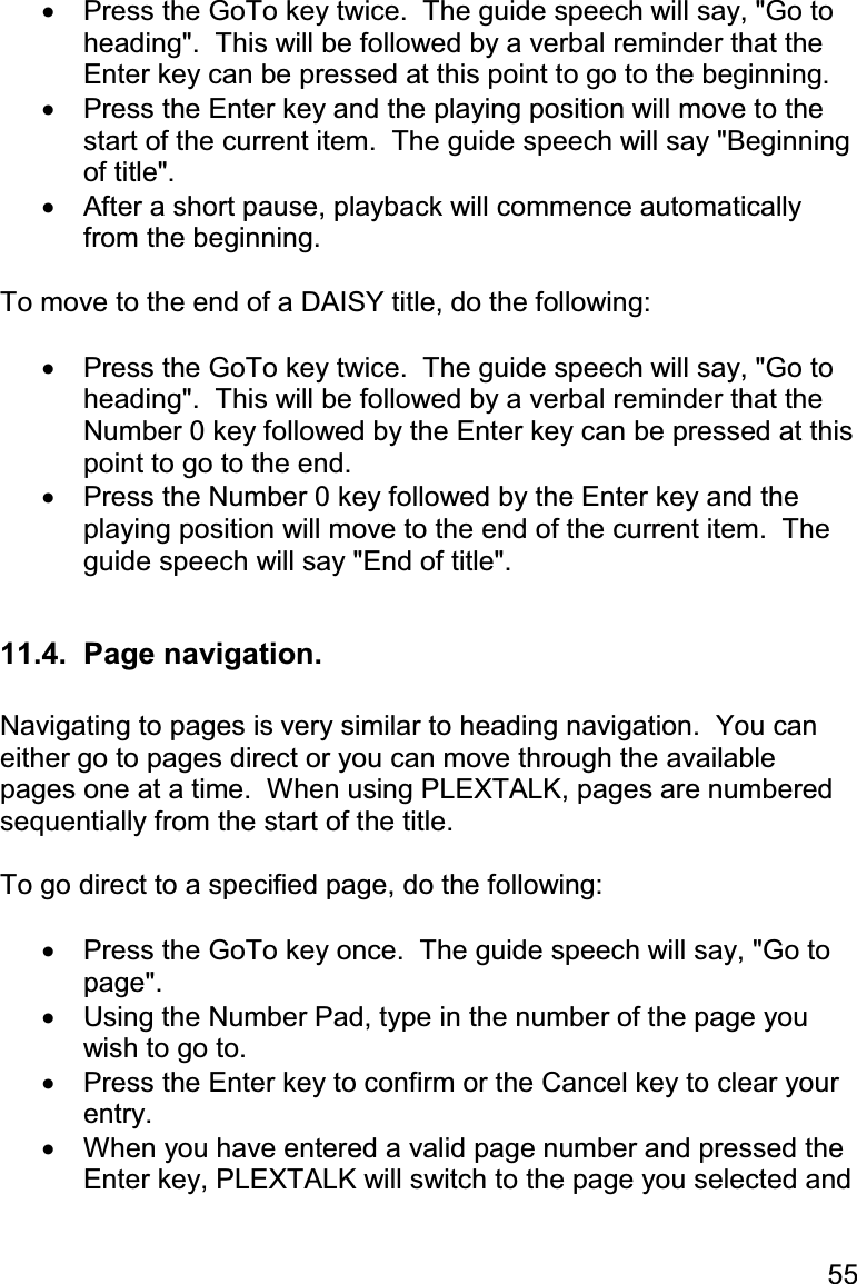 55 •  Press the GoTo key twice.  The guide speech will say, &quot;Go to heading&quot;.  This will be followed by a verbal reminder that the Enter key can be pressed at this point to go to the beginning. •  Press the Enter key and the playing position will move to the start of the current item.  The guide speech will say &quot;Beginning of title&quot;. •  After a short pause, playback will commence automatically from the beginning.  To move to the end of a DAISY title, do the following:  •  Press the GoTo key twice.  The guide speech will say, &quot;Go to heading&quot;.  This will be followed by a verbal reminder that the Number 0 key followed by the Enter key can be pressed at this point to go to the end. •  Press the Number 0 key followed by the Enter key and the playing position will move to the end of the current item.  The guide speech will say &quot;End of title&quot;.  11.4.  Page navigation.  Navigating to pages is very similar to heading navigation.  You can either go to pages direct or you can move through the available pages one at a time.  When using PLEXTALK, pages are numbered sequentially from the start of the title.  To go direct to a specified page, do the following:  •  Press the GoTo key once.  The guide speech will say, &quot;Go to page&quot;. •  Using the Number Pad, type in the number of the page you wish to go to. •  Press the Enter key to confirm or the Cancel key to clear your entry. •  When you have entered a valid page number and pressed the Enter key, PLEXTALK will switch to the page you selected and 