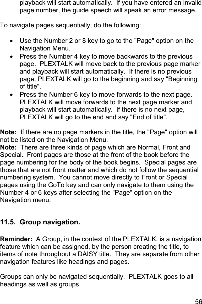 56 playback will start automatically.  If you have entered an invalid page number, the guide speech will speak an error message.  To navigate pages sequentially, do the following:  •  Use the Number 2 or 8 key to go to the &quot;Page&quot; option on the Navigation Menu. •  Press the Number 4 key to move backwards to the previous page.  PLEXTALK will move back to the previous page marker and playback will start automatically.  If there is no previous page, PLEXTALK will go to the beginning and say &quot;Beginning of title&quot;. •  Press the Number 6 key to move forwards to the next page.  PLEXTALK will move forwards to the next page marker and playback will start automatically.  If there is no next page, PLEXTALK will go to the end and say &quot;End of title&quot;.  Note:  If there are no page markers in the title, the &quot;Page&quot; option will not be listed on the Navigation Menu. Note:  There are three kinds of page which are Normal, Front and Special.  Front pages are those at the front of the book before the page numbering for the body of the book begins.  Special pages are those that are not front matter and which do not follow the sequential numbering system.  You cannot move directly to Front or Special pages using the GoTo key and can only navigate to them using the Number 4 or 6 keys after selecting the &quot;Page&quot; option on the Navigation menu.  11.5.  Group navigation.  Reminder:  A Group, in the context of the PLEXTALK, is a navigation feature which can be assigned, by the person creating the title, to items of note throughout a DAISY title.  They are separate from other navigation features like headings and pages.  Groups can only be navigated sequentially.  PLEXTALK goes to all headings as well as groups.  