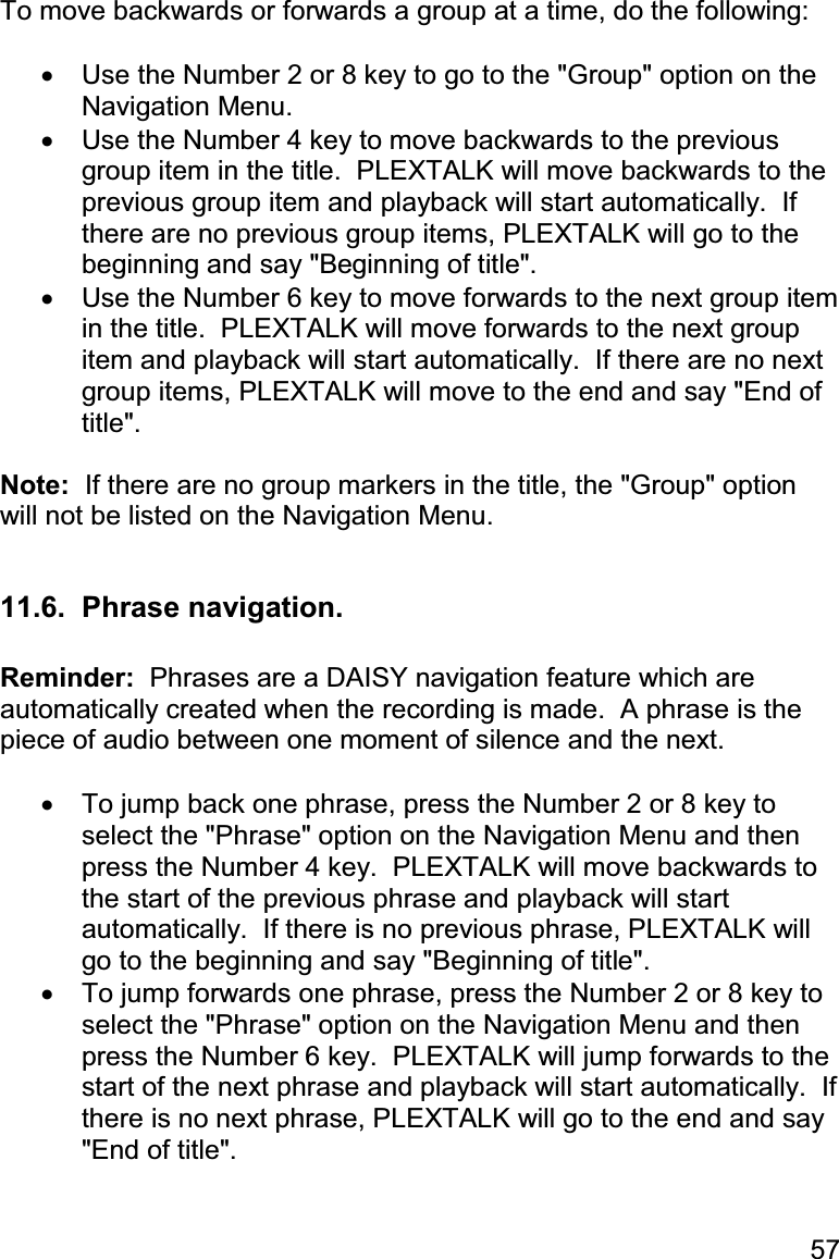 57 To move backwards or forwards a group at a time, do the following:  •  Use the Number 2 or 8 key to go to the &quot;Group&quot; option on the Navigation Menu. •  Use the Number 4 key to move backwards to the previous group item in the title.  PLEXTALK will move backwards to the previous group item and playback will start automatically.  If there are no previous group items, PLEXTALK will go to the beginning and say &quot;Beginning of title&quot;. •  Use the Number 6 key to move forwards to the next group item in the title.  PLEXTALK will move forwards to the next group item and playback will start automatically.  If there are no next group items, PLEXTALK will move to the end and say &quot;End of title&quot;.  Note:  If there are no group markers in the title, the &quot;Group&quot; option will not be listed on the Navigation Menu.  11.6.  Phrase navigation.  Reminder:  Phrases are a DAISY navigation feature which are automatically created when the recording is made.  A phrase is the piece of audio between one moment of silence and the next.  •  To jump back one phrase, press the Number 2 or 8 key to select the &quot;Phrase&quot; option on the Navigation Menu and then press the Number 4 key.  PLEXTALK will move backwards to the start of the previous phrase and playback will start automatically.  If there is no previous phrase, PLEXTALK will go to the beginning and say &quot;Beginning of title&quot;. •  To jump forwards one phrase, press the Number 2 or 8 key to select the &quot;Phrase&quot; option on the Navigation Menu and then press the Number 6 key.  PLEXTALK will jump forwards to the start of the next phrase and playback will start automatically.  If there is no next phrase, PLEXTALK will go to the end and say &quot;End of title&quot;.  