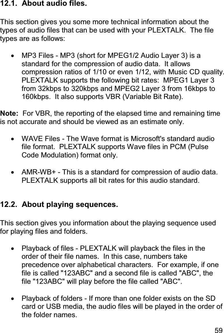 59 12.1.  About audio files.  This section gives you some more technical information about the types of audio files that can be used with your PLEXTALK.  The file types are as follows:  •  MP3 Files - MP3 (short for MPEG1/2 Audio Layer 3) is a standard for the compression of audio data.  It allows compression ratios of 1/10 or even 1/12, with Music CD quality.  PLEXTALK supports the following bit rates:  MPEG1 Layer 3 from 32kbps to 320kbps and MPEG2 Layer 3 from 16kbps to 160kbps.  It also supports VBR (Variable Bit Rate).  Note:  For VBR, the reporting of the elapsed time and remaining time is not accurate and should be viewed as an estimate only.  •  WAVE Files - The Wave format is Microsoft&apos;s standard audio file format.  PLEXTALK supports Wave files in PCM (Pulse Code Modulation) format only.  •  AMR-WB+ - This is a standard for compression of audio data.  PLEXTALK supports all bit rates for this audio standard.  12.2.  About playing sequences.  This section gives you information about the playing sequence used for playing files and folders.  •  Playback of files - PLEXTALK will playback the files in the order of their file names.  In this case, numbers take precedence over alphabetical characters.  For example, if one file is called &quot;123ABC&quot; and a second file is called &quot;ABC&quot;, the file &quot;123ABC&quot; will play before the file called &quot;ABC&quot;.  •  Playback of folders - If more than one folder exists on the SD card or USB media, the audio files will be played in the order of the folder names. 