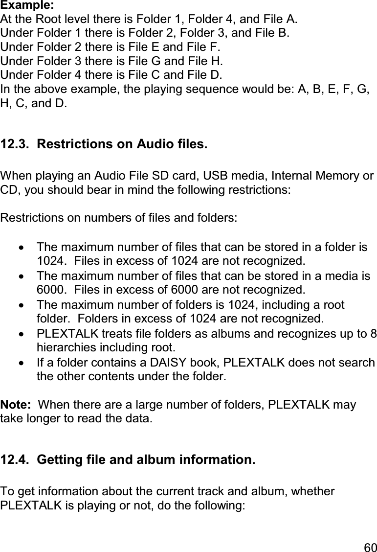 60  Example: At the Root level there is Folder 1, Folder 4, and File A. Under Folder 1 there is Folder 2, Folder 3, and File B. Under Folder 2 there is File E and File F. Under Folder 3 there is File G and File H. Under Folder 4 there is File C and File D. In the above example, the playing sequence would be: A, B, E, F, G, H, C, and D.  12.3.  Restrictions on Audio files.  When playing an Audio File SD card, USB media, Internal Memory or CD, you should bear in mind the following restrictions:  Restrictions on numbers of files and folders:  •  The maximum number of files that can be stored in a folder is 1024.  Files in excess of 1024 are not recognized. •  The maximum number of files that can be stored in a media is 6000.  Files in excess of 6000 are not recognized. •  The maximum number of folders is 1024, including a root folder.  Folders in excess of 1024 are not recognized. •  PLEXTALK treats file folders as albums and recognizes up to 8 hierarchies including root. •  If a folder contains a DAISY book, PLEXTALK does not search the other contents under the folder.  Note:  When there are a large number of folders, PLEXTALK may take longer to read the data.  12.4.  Getting file and album information.  To get information about the current track and album, whether PLEXTALK is playing or not, do the following:  