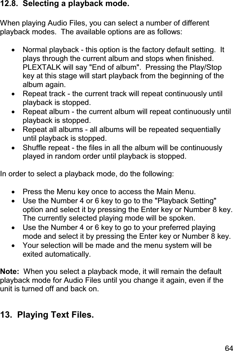 64 12.8.  Selecting a playback mode.  When playing Audio Files, you can select a number of different playback modes.  The available options are as follows:  •  Normal playback - this option is the factory default setting.  It plays through the current album and stops when finished.  PLEXTALK will say &quot;End of album&quot;.  Pressing the Play/Stop key at this stage will start playback from the beginning of the album again. •  Repeat track - the current track will repeat continuously until playback is stopped. •  Repeat album - the current album will repeat continuously until playback is stopped. •  Repeat all albums - all albums will be repeated sequentially until playback is stopped. •  Shuffle repeat - the files in all the album will be continuously played in random order until playback is stopped.  In order to select a playback mode, do the following:  •  Press the Menu key once to access the Main Menu. •  Use the Number 4 or 6 key to go to the &quot;Playback Setting&quot; option and select it by pressing the Enter key or Number 8 key.  The currently selected playing mode will be spoken. •  Use the Number 4 or 6 key to go to your preferred playing mode and select it by pressing the Enter key or Number 8 key. •  Your selection will be made and the menu system will be exited automatically.  Note:  When you select a playback mode, it will remain the default playback mode for Audio Files until you change it again, even if the unit is turned off and back on.  13.  Playing Text Files.  