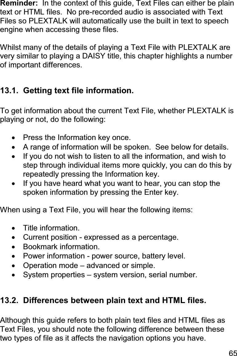 65 Reminder:  In the context of this guide, Text Files can either be plain text or HTML files.  No pre-recorded audio is associated with Text Files so PLEXTALK will automatically use the built in text to speech engine when accessing these files.  Whilst many of the details of playing a Text File with PLEXTALK are very similar to playing a DAISY title, this chapter highlights a number of important differences.  13.1.  Getting text file information.  To get information about the current Text File, whether PLEXTALK is playing or not, do the following:  •  Press the Information key once. •  A range of information will be spoken.  See below for details. •  If you do not wish to listen to all the information, and wish to step through individual items more quickly, you can do this by repeatedly pressing the Information key. •  If you have heard what you want to hear, you can stop the spoken information by pressing the Enter key.  When using a Text File, you will hear the following items:  •  Title information. •  Current position - expressed as a percentage. •  Bookmark information. •  Power information - power source, battery level. •  Operation mode – advanced or simple. •  System properties – system version, serial number.  13.2.  Differences between plain text and HTML files.  Although this guide refers to both plain text files and HTML files as Text Files, you should note the following difference between these two types of file as it affects the navigation options you have. 