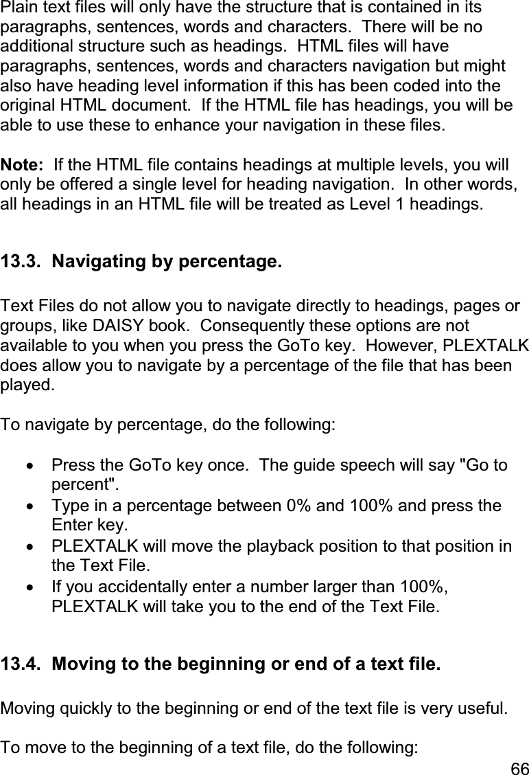 66  Plain text files will only have the structure that is contained in its paragraphs, sentences, words and characters.  There will be no additional structure such as headings.  HTML files will have paragraphs, sentences, words and characters navigation but might also have heading level information if this has been coded into the original HTML document.  If the HTML file has headings, you will be able to use these to enhance your navigation in these files.  Note:  If the HTML file contains headings at multiple levels, you will only be offered a single level for heading navigation.  In other words, all headings in an HTML file will be treated as Level 1 headings.  13.3.  Navigating by percentage.  Text Files do not allow you to navigate directly to headings, pages or groups, like DAISY book.  Consequently these options are not available to you when you press the GoTo key.  However, PLEXTALK does allow you to navigate by a percentage of the file that has been played.  To navigate by percentage, do the following:  •  Press the GoTo key once.  The guide speech will say &quot;Go to percent&quot;. •  Type in a percentage between 0% and 100% and press the Enter key. •  PLEXTALK will move the playback position to that position in the Text File. •  If you accidentally enter a number larger than 100%, PLEXTALK will take you to the end of the Text File.  13.4.  Moving to the beginning or end of a text file.  Moving quickly to the beginning or end of the text file is very useful.   To move to the beginning of a text file, do the following: 