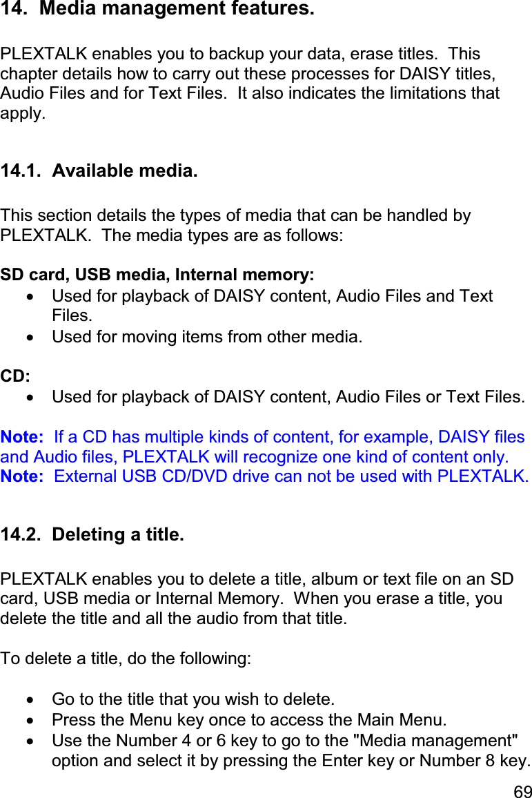 69 14.  Media management features.  PLEXTALK enables you to backup your data, erase titles.  This chapter details how to carry out these processes for DAISY titles, Audio Files and for Text Files.  It also indicates the limitations that apply.  14.1.  Available media.  This section details the types of media that can be handled by PLEXTALK.  The media types are as follows:  SD card, USB media, Internal memory: •  Used for playback of DAISY content, Audio Files and Text Files. •  Used for moving items from other media.  CD: •  Used for playback of DAISY content, Audio Files or Text Files.  Note:  If a CD has multiple kinds of content, for example, DAISY files and Audio files, PLEXTALK will recognize one kind of content only. Note:  External USB CD/DVD drive can not be used with PLEXTALK.  14.2.  Deleting a title.  PLEXTALK enables you to delete a title, album or text file on an SD card, USB media or Internal Memory.  When you erase a title, you delete the title and all the audio from that title.  To delete a title, do the following:  •  Go to the title that you wish to delete. •  Press the Menu key once to access the Main Menu. •  Use the Number 4 or 6 key to go to the &quot;Media management&quot; option and select it by pressing the Enter key or Number 8 key. 