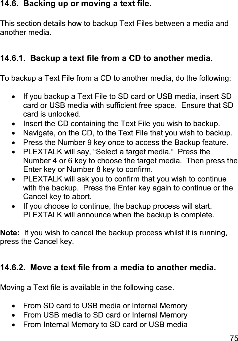 75  14.6.  Backing up or moving a text file.  This section details how to backup Text Files between a media and another media.  14.6.1.  Backup a text file from a CD to another media.  To backup a Text File from a CD to another media, do the following:  •  If you backup a Text File to SD card or USB media, insert SD card or USB media with sufficient free space.  Ensure that SD card is unlocked. •  Insert the CD containing the Text File you wish to backup. •  Navigate, on the CD, to the Text File that you wish to backup. •  Press the Number 9 key once to access the Backup feature. •  PLEXTALK will say, “Select a target media.”  Press the Number 4 or 6 key to choose the target media.  Then press the Enter key or Number 8 key to confirm. •  PLEXTALK will ask you to confirm that you wish to continue with the backup.  Press the Enter key again to continue or the Cancel key to abort. •  If you choose to continue, the backup process will start.  PLEXTALK will announce when the backup is complete.  Note:  If you wish to cancel the backup process whilst it is running, press the Cancel key.  14.6.2.  Move a text file from a media to another media.  Moving a Text file is available in the following case.  •  From SD card to USB media or Internal Memory •  From USB media to SD card or Internal Memory •  From Internal Memory to SD card or USB media 