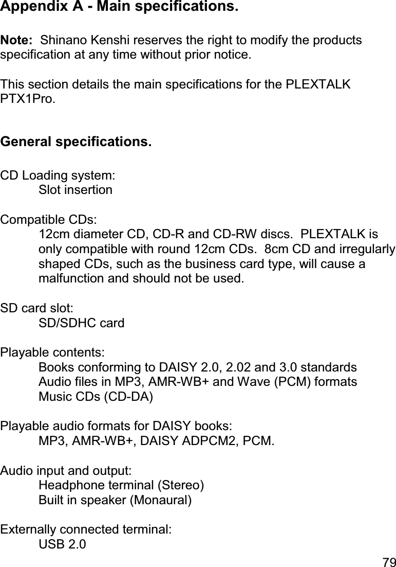 79  Appendix A - Main specifications.  Note:  Shinano Kenshi reserves the right to modify the products specification at any time without prior notice.  This section details the main specifications for the PLEXTALK PTX1Pro.  General specifications.  CD Loading system: Slot insertion  Compatible CDs: 12cm diameter CD, CD-R and CD-RW discs.  PLEXTALK is only compatible with round 12cm CDs.  8cm CD and irregularly shaped CDs, such as the business card type, will cause a malfunction and should not be used.  SD card slot:  SD/SDHC card  Playable contents:   Books conforming to DAISY 2.0, 2.02 and 3.0 standards   Audio files in MP3, AMR-WB+ and Wave (PCM) formats   Music CDs (CD-DA)  Playable audio formats for DAISY books:   MP3, AMR-WB+, DAISY ADPCM2, PCM.  Audio input and output:   Headphone terminal (Stereo)   Built in speaker (Monaural)  Externally connected terminal:  USB 2.0 