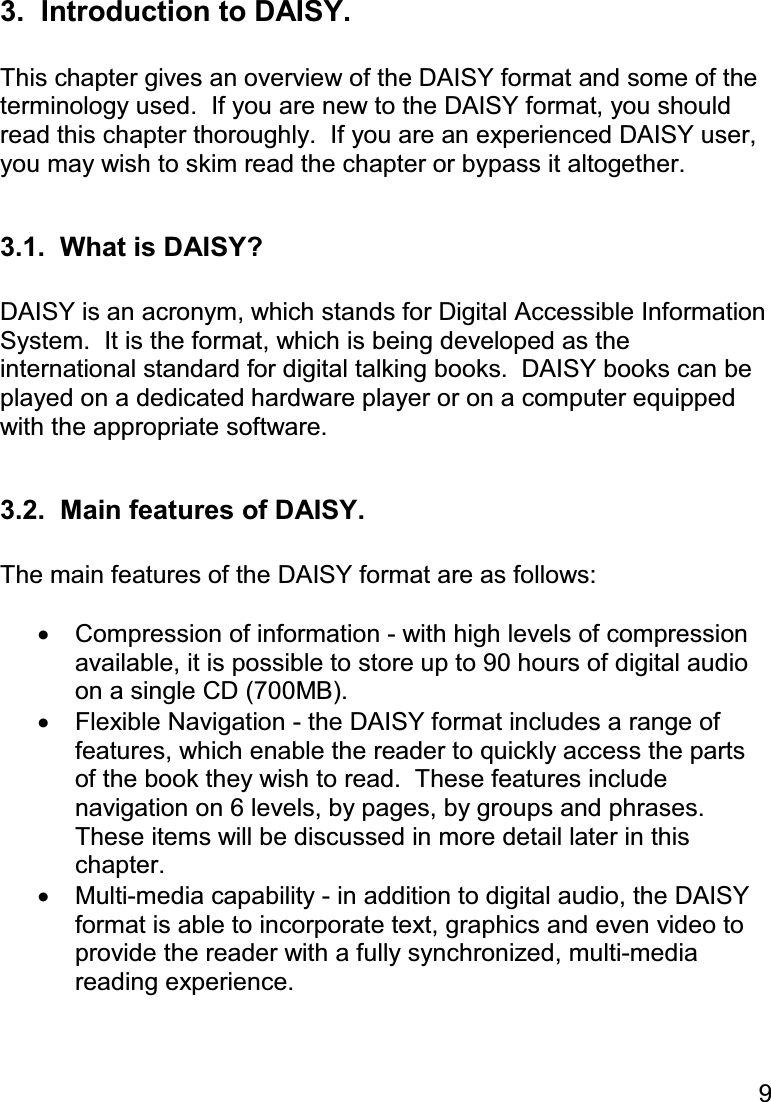 9  3.  Introduction to DAISY.  This chapter gives an overview of the DAISY format and some of the terminology used.  If you are new to the DAISY format, you should read this chapter thoroughly.  If you are an experienced DAISY user, you may wish to skim read the chapter or bypass it altogether.  3.1.  What is DAISY?  DAISY is an acronym, which stands for Digital Accessible Information System.  It is the format, which is being developed as the international standard for digital talking books.  DAISY books can be played on a dedicated hardware player or on a computer equipped with the appropriate software.  3.2.  Main features of DAISY.  The main features of the DAISY format are as follows:  •  Compression of information - with high levels of compression available, it is possible to store up to 90 hours of digital audio on a single CD (700MB). •  Flexible Navigation - the DAISY format includes a range of features, which enable the reader to quickly access the parts of the book they wish to read.  These features include navigation on 6 levels, by pages, by groups and phrases.  These items will be discussed in more detail later in this chapter. •  Multi-media capability - in addition to digital audio, the DAISY format is able to incorporate text, graphics and even video to provide the reader with a fully synchronized, multi-media reading experience.  