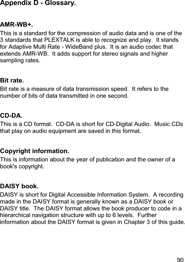 90  Appendix D - Glossary.  AMR-WB+. This is a standard for the compression of audio data and is one of the 3 standards that PLEXTALK is able to recognize and play.  It stands for Adaptive Multi Rate - WideBand plus.  It is an audio codec that extends AMR-WB.  It adds support for stereo signals and higher sampling rates.  Bit rate. Bit rate is a measure of data transmission speed.  It refers to the number of bits of data transmitted in one second.  CD-DA. This is a CD format.  CD-DA is short for CD-Digital Audio.  Music CDs that play on audio equipment are saved in this format.  Copyright information. This is information about the year of publication and the owner of a book&apos;s copyright.  DAISY book. DAISY is short for Digital Accessible Information System.  A recording made in the DAISY format is generally known as a DAISY book or DAISY title.  The DAISY format allows the book producer to code in a hierarchical navigation structure with up to 6 levels.  Further information about the DAISY format is given in Chapter 3 of this guide.  