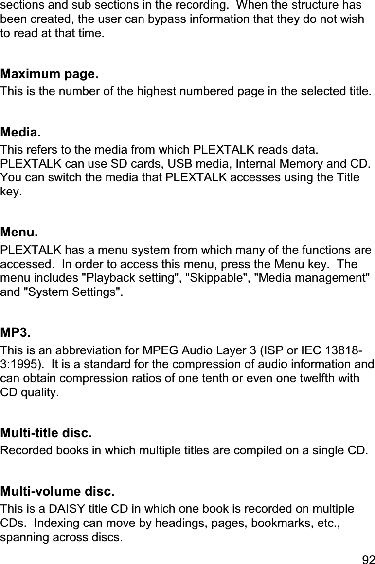 92 sections and sub sections in the recording.  When the structure has been created, the user can bypass information that they do not wish to read at that time.  Maximum page. This is the number of the highest numbered page in the selected title.  Media. This refers to the media from which PLEXTALK reads data.  PLEXTALK can use SD cards, USB media, Internal Memory and CD.  You can switch the media that PLEXTALK accesses using the Title key.  Menu. PLEXTALK has a menu system from which many of the functions are accessed.  In order to access this menu, press the Menu key.  The menu includes &quot;Playback setting&quot;, &quot;Skippable&quot;, &quot;Media management&quot; and &quot;System Settings&quot;.  MP3. This is an abbreviation for MPEG Audio Layer 3 (ISP or IEC 13818-3:1995).  It is a standard for the compression of audio information and can obtain compression ratios of one tenth or even one twelfth with CD quality.  Multi-title disc. Recorded books in which multiple titles are compiled on a single CD.  Multi-volume disc. This is a DAISY title CD in which one book is recorded on multiple CDs.  Indexing can move by headings, pages, bookmarks, etc., spanning across discs. 