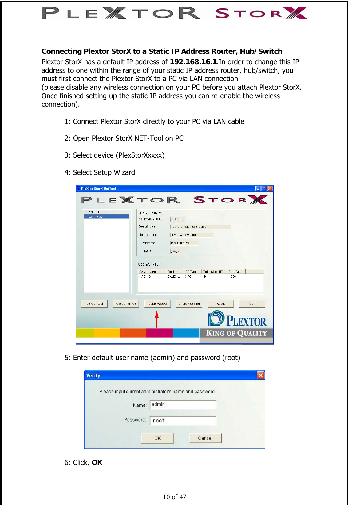   Connecting Plextor StorX to a Static IP Address Router, Hub/Switch Plextor StorX has a default IP address of 192.168.16.1.In order to change this IP address to one within the range of your static IP address router, hub/switch, you must first connect the Plextor StorX to a PC via LAN connection (please disable any wireless connection on your PC before you attach Plextor StorX. Once finished setting up the static IP address you can re-enable the wireless connection).   1: Connect Plextor StorX directly to your PC via LAN cable    2: Open Plextor StorX NET-Tool on PC    3: Select device (PlexStorXxxxx)    4: Select Setup Wizard    5: Enter default user name (admin) and password (root)      10 of 47     6: Click, OK 