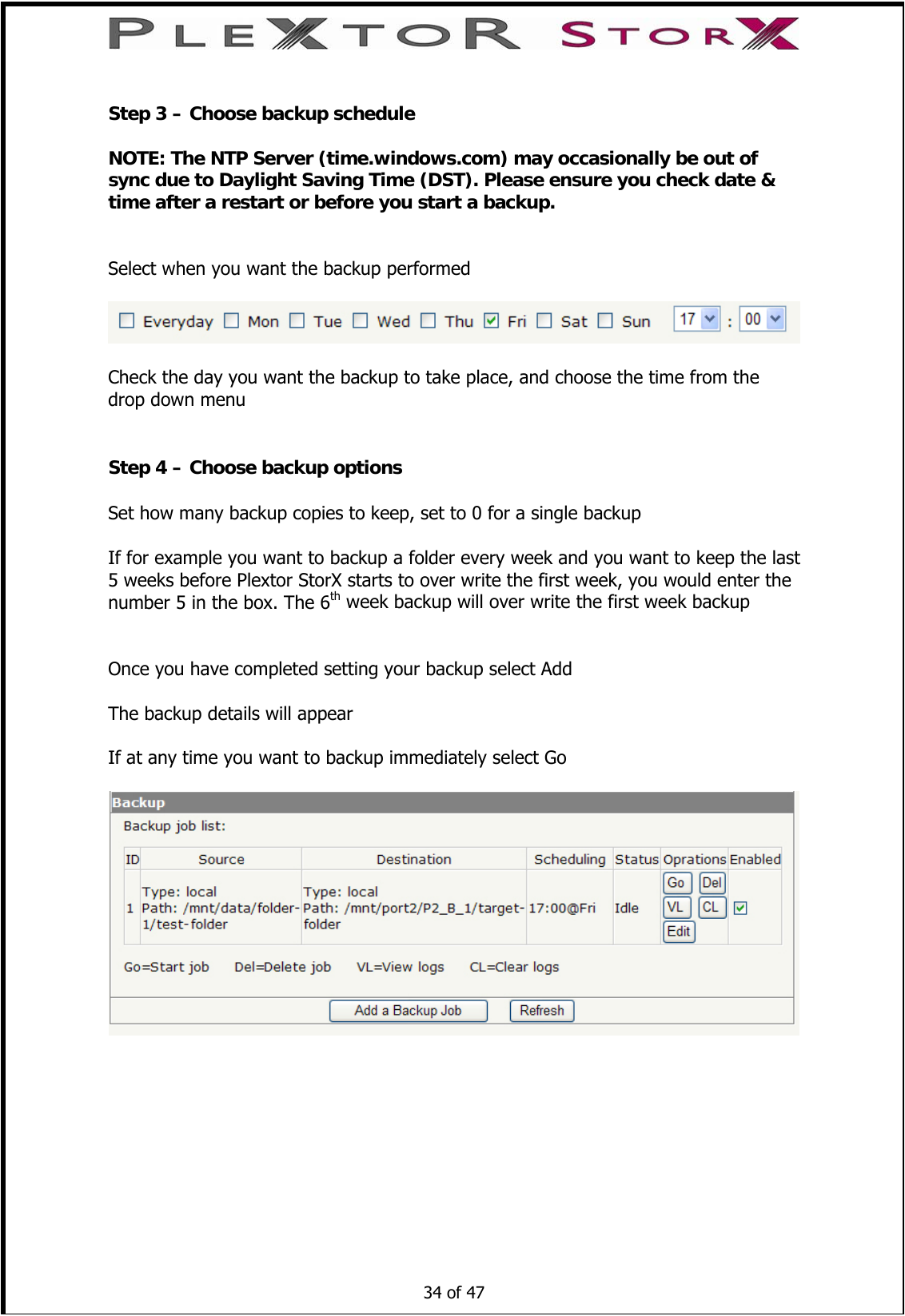   Step 3 – Choose backup schedule  NOTE: The NTP Server (time.windows.com) may occasionally be out of sync due to Daylight Saving Time (DST). Please ensure you check date &amp; time after a restart or before you start a backup.   Select when you want the backup performed    Check the day you want the backup to take place, and choose the time from the drop down menu   Step 4 – Choose backup options  Set how many backup copies to keep, set to 0 for a single backup  If for example you want to backup a folder every week and you want to keep the last 5 weeks before Plextor StorX starts to over write the first week, you would enter the number 5 in the box. The 6th week backup will over write the first week backup   Once you have completed setting your backup select Add  The backup details will appear  If at any time you want to backup immediately select Go     34 of 47    