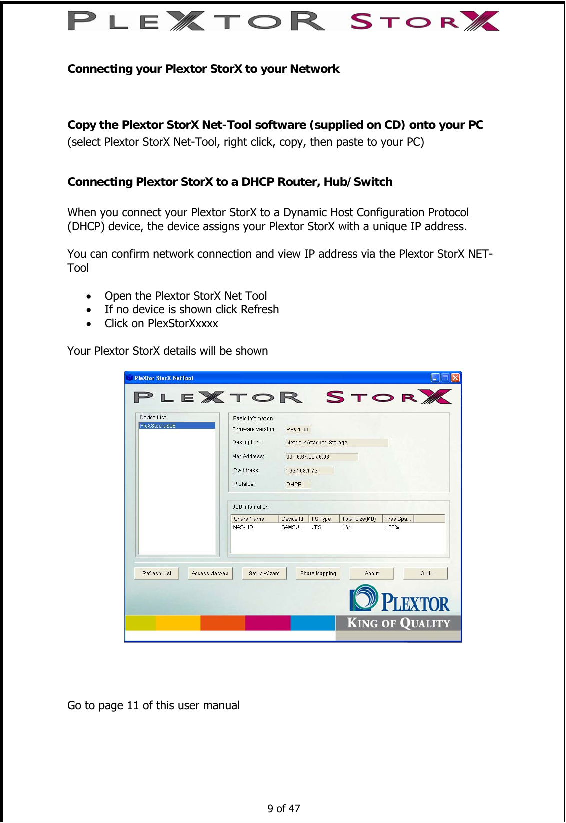  Connecting your Plextor StorX to your Network  Copy the Plextor StorX Net-Tool software (supplied on CD) onto your PC (select Plextor StorX Net-Tool, right click, copy, then paste to your PC)  Connecting Plextor StorX to a DHCP Router, Hub/Switch  When you connect your Plextor StorX to a Dynamic Host Configuration Protocol (DHCP) device, the device assigns your Plextor StorX with a unique IP address.  You can confirm network connection and view IP address via the Plextor StorX NET-Tool   • Open the Plextor StorX Net Tool • If no device is shown click Refresh • Click on PlexStorXxxxx  Your Plextor StorX details will be shown         9 of 47   Go to page 11 of this user manual 