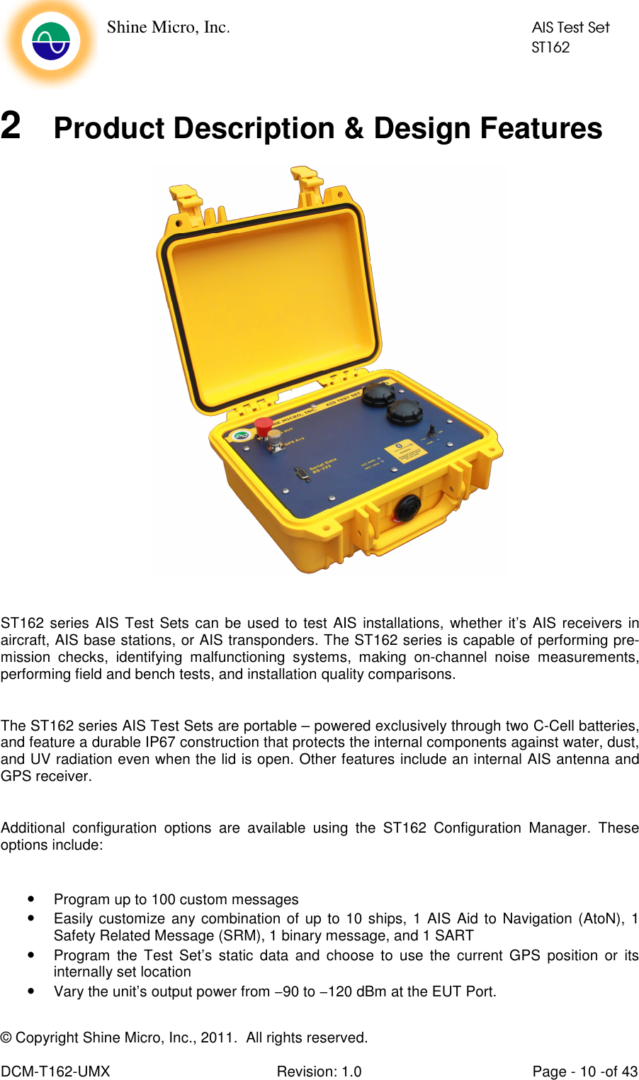    Shine Micro, Inc.            AIS Test Set            ST162 © Copyright Shine Micro, Inc., 2011.  All rights reserved.  DCM-T162-UMX  Revision: 1.0  Page - 10 -of 43  2  Product Description &amp; Design Features   ST162 series AIS Test Sets can be used to test  AIS installations,  whether it’s AIS receivers in aircraft, AIS base stations, or AIS transponders. The ST162 series is capable of performing pre-mission  checks,  identifying  malfunctioning  systems,  making  on-channel  noise  measurements, performing field and bench tests, and installation quality comparisons.  The ST162 series AIS Test Sets are portable – powered exclusively through two C-Cell batteries, and feature a durable IP67 construction that protects the internal components against water, dust, and UV radiation even when the lid is open. Other features include an internal AIS antenna and GPS receiver.  Additional  configuration  options  are  available  using  the  ST162  Configuration  Manager.  These options include:  • Program up to 100 custom messages • Easily customize any combination of up to 10 ships,  1 AIS Aid to Navigation (AtoN),  1 Safety Related Message (SRM), 1 binary message, and 1 SART • Program  the  Test  Set’s  static  data  and  choose  to  use  the  current  GPS  position  or  its internally set location • Vary the unit’s output power from −90 to −120 dBm at the EUT Port.  