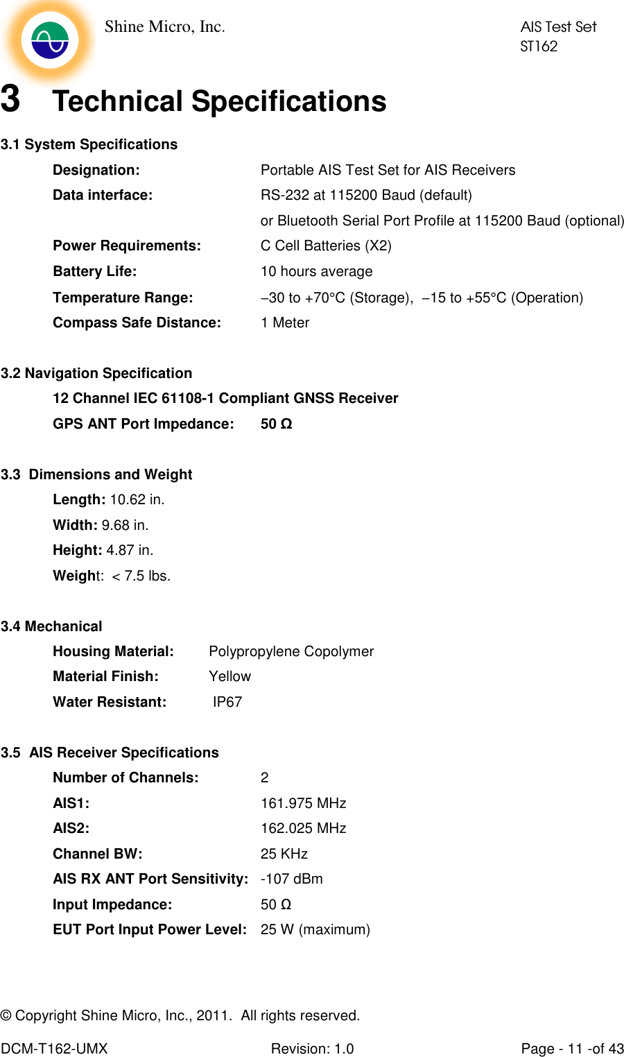    Shine Micro, Inc.            AIS Test Set            ST162 © Copyright Shine Micro, Inc., 2011.  All rights reserved.  DCM-T162-UMX  Revision: 1.0  Page - 11 -of 43 3  Technical Specifications 3.1 System Specifications Designation:        Portable AIS Test Set for AIS Receivers Data interface:     RS-232 at 115200 Baud (default) or Bluetooth Serial Port Profile at 115200 Baud (optional) Power Requirements:    C Cell Batteries (X2) Battery Life:   10 hours average Temperature Range:   −30 to +70°C (Storage),  −15 to +55°C (Operation) Compass Safe Distance:  1 Meter   3.2 Navigation Specification 12 Channel IEC 61108-1 Compliant GNSS Receiver GPS ANT Port Impedance:  50 Ω  3.3  Dimensions and Weight Length: 10.62 in. Width: 9.68 in. Height: 4.87 in. Weight:  &lt; 7.5 lbs.  3.4 Mechanical Housing Material:   Polypropylene Copolymer Material Finish:   Yellow Water Resistant:   IP67  3.5  AIS Receiver Specifications   Number of Channels:    2  AIS1:        161.975 MHz  AIS2:        162.025 MHz   Channel BW:      25 KHz  AIS RX ANT Port Sensitivity:  -107 dBm  Input Impedance:    50 Ω   EUT Port Input Power Level:   25 W (maximum)   